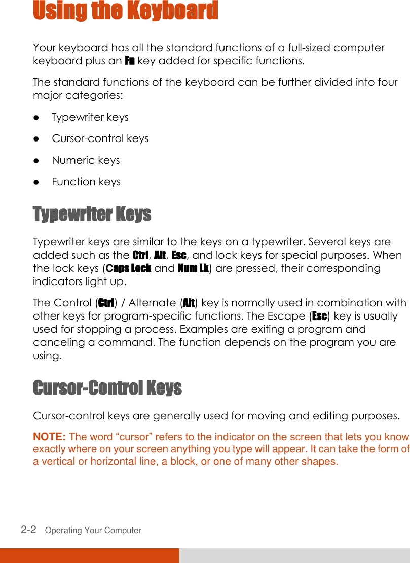  2-2   Operating Your Computer Using the Keyboard Your keyboard has all the standard functions of a full-sized computer keyboard plus an Fn key added for specific functions. The standard functions of the keyboard can be further divided into four major categories:  Typewriter keys  Cursor-control keys  Numeric keys  Function keys Typewriter Keys Typewriter keys are similar to the keys on a typewriter. Several keys are added such as the Ctrl, Alt, Esc, and lock keys for special purposes. When the lock keys (Caps Lock and Num Lk) are pressed, their corresponding indicators light up. The Control (Ctrl) / Alternate (Alt) key is normally used in combination with other keys for program-specific functions. The Escape (Esc) key is usually used for stopping a process. Examples are exiting a program and canceling a command. The function depends on the program you are using. Cursor-Control Keys Cursor-control keys are generally used for moving and editing purposes. NOTE: The word “cursor” refers to the indicator on the screen that lets you know exactly where on your screen anything you type will appear. It can take the form of a vertical or horizontal line, a block, or one of many other shapes. 