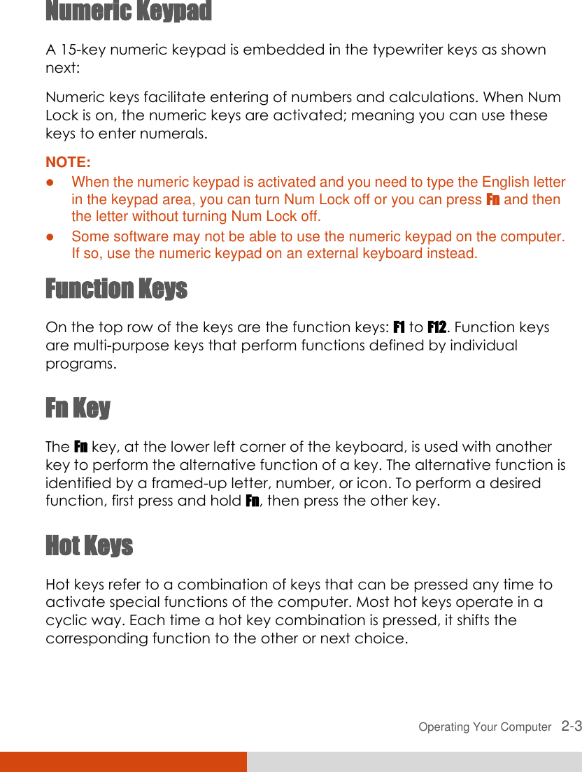  Operating Your Computer   2-3 Numeric Keypad A 15-key numeric keypad is embedded in the typewriter keys as shown next: Numeric keys facilitate entering of numbers and calculations. When Num Lock is on, the numeric keys are activated; meaning you can use these keys to enter numerals. NOTE:  When the numeric keypad is activated and you need to type the English letter in the keypad area, you can turn Num Lock off or you can press Fn and then the letter without turning Num Lock off.  Some software may not be able to use the numeric keypad on the computer. If so, use the numeric keypad on an external keyboard instead. Function Keys On the top row of the keys are the function keys: F1 to F12. Function keys are multi-purpose keys that perform functions defined by individual programs. Fn Key The Fn key, at the lower left corner of the keyboard, is used with another key to perform the alternative function of a key. The alternative function is identified by a framed-up letter, number, or icon. To perform a desired function, first press and hold Fn, then press the other key. Hot Keys Hot keys refer to a combination of keys that can be pressed any time to activate special functions of the computer. Most hot keys operate in a cyclic way. Each time a hot key combination is pressed, it shifts the corresponding function to the other or next choice. 
