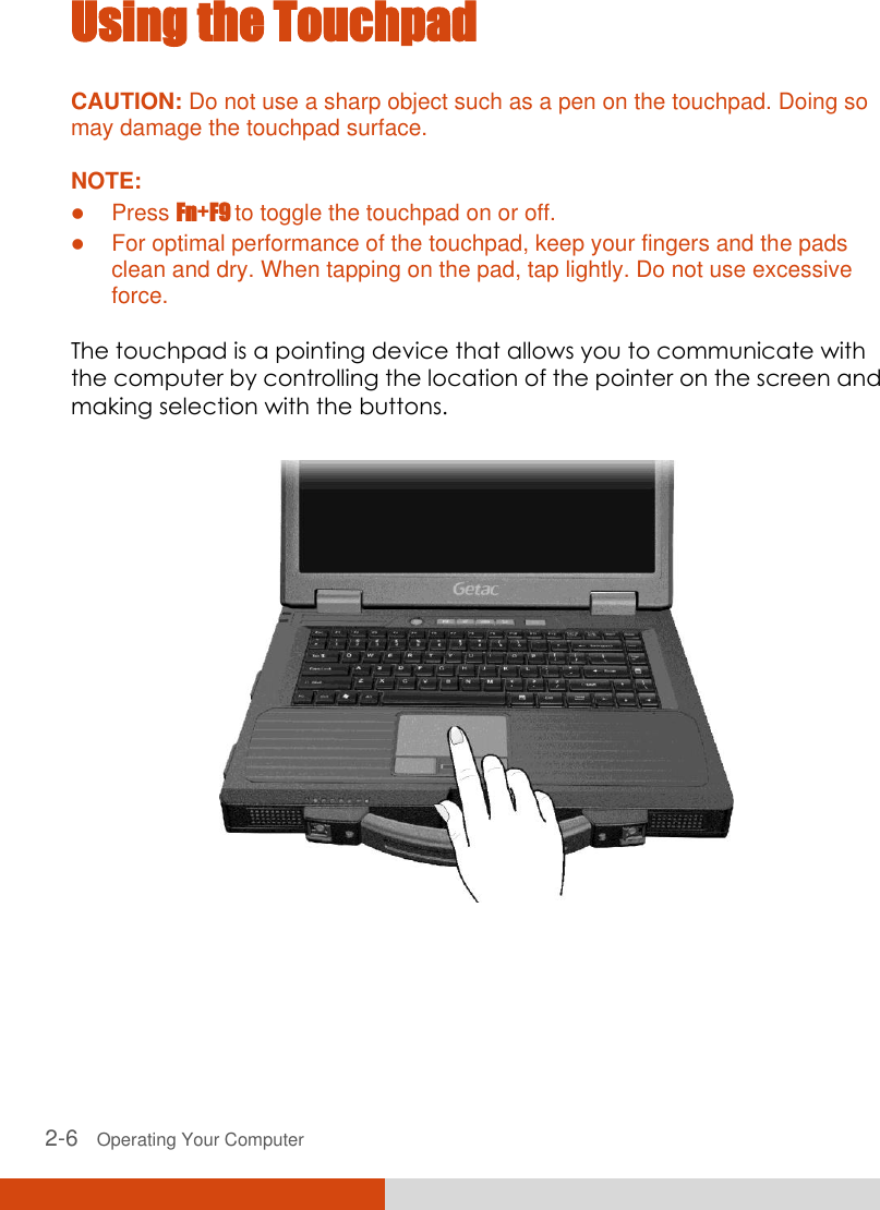  2-6   Operating Your Computer Using the Touchpad CAUTION: Do not use a sharp object such as a pen on the touchpad. Doing so may damage the touchpad surface.  NOTE:  Press Fn+F9 to toggle the touchpad on or off.  For optimal performance of the touchpad, keep your fingers and the pads clean and dry. When tapping on the pad, tap lightly. Do not use excessive force.  The touchpad is a pointing device that allows you to communicate with the computer by controlling the location of the pointer on the screen and making selection with the buttons.  