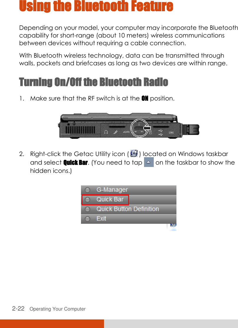  2-22   Operating Your Computer Using the Bluetooth Feature  Depending on your model, your computer may incorporate the Bluetooth capability for short-range (about 10 meters) wireless communications between devices without requiring a cable connection. With Bluetooth wireless technology, data can be transmitted through walls, pockets and briefcases as long as two devices are within range. Turning On/Off the Bluetooth Radio 1. Make sure that the RF switch is at the ON position.  2. Right-click the Getac Utility icon (   ) located on Windows taskbar and select Quick Bar. (You need to tap   on the taskbar to show the hidden icons.)      