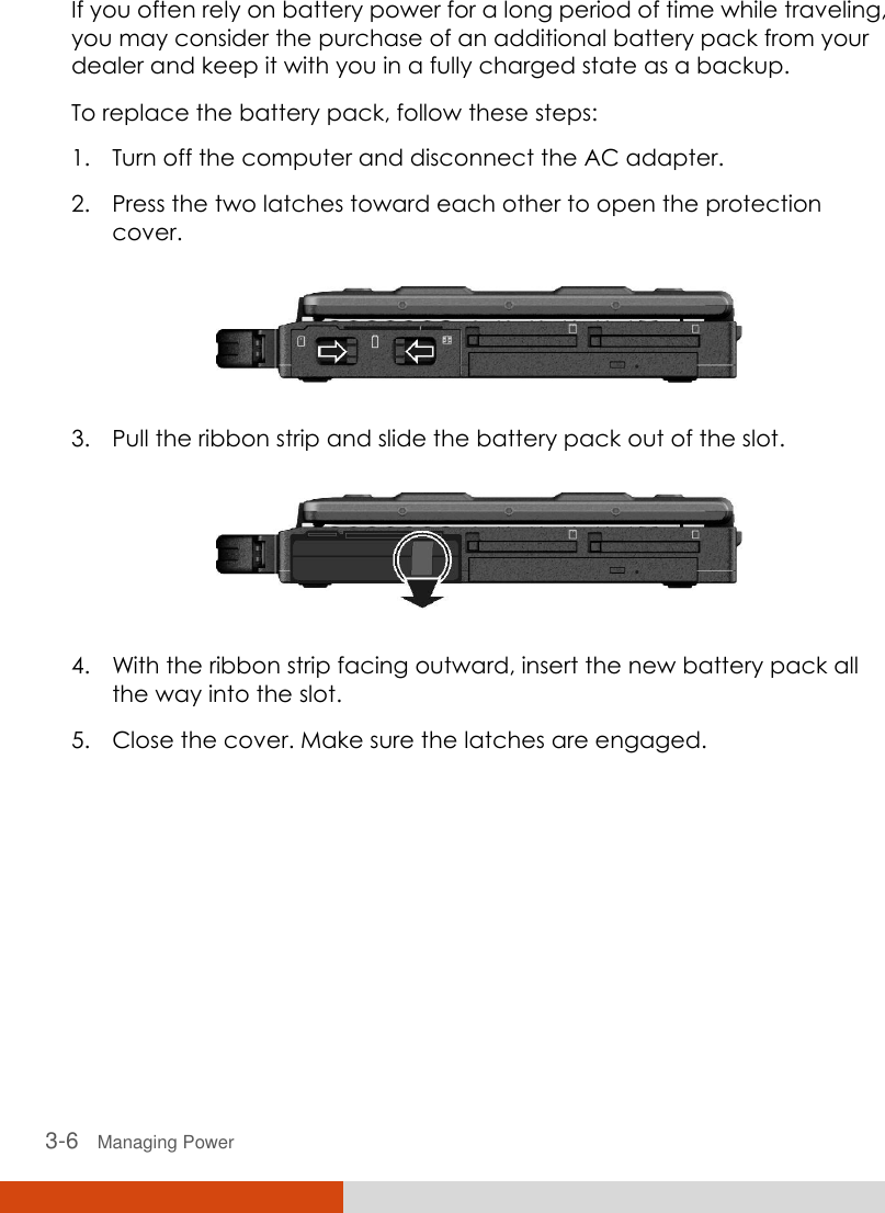  3-6   Managing Power If you often rely on battery power for a long period of time while traveling, you may consider the purchase of an additional battery pack from your dealer and keep it with you in a fully charged state as a backup. To replace the battery pack, follow these steps: 1. Turn off the computer and disconnect the AC adapter. 2. Press the two latches toward each other to open the protection cover.  3. Pull the ribbon strip and slide the battery pack out of the slot.  4. With the ribbon strip facing outward, insert the new battery pack all the way into the slot. 5. Close the cover. Make sure the latches are engaged.  