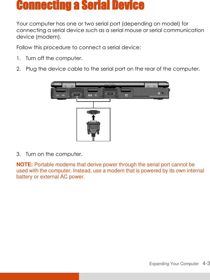  Expanding Your Computer   4-3 Connecting a Serial Device Your computer has one or two serial port (depending on model) for connecting a serial device such as a serial mouse or serial communication device (modem). Follow this procedure to connect a serial device: 1. Turn off the computer. 2. Plug the device cable to the serial port on the rear of the computer.  3. Turn on the computer. NOTE: Portable modems that derive power through the serial port cannot be used with the computer. Instead, use a modem that is powered by its own internal battery or external AC power. 