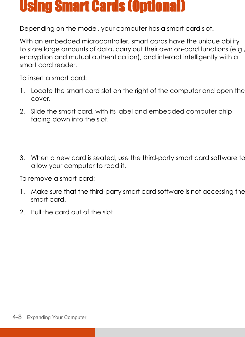  4-8   Expanding Your Computer  Using Smart Cards (Optional) Depending on the model, your computer has a smart card slot. With an embedded microcontroller, smart cards have the unique ability to store large amounts of data, carry out their own on-card functions (e.g., encryption and mutual authentication), and interact intelligently with a smart card reader. To insert a smart card: 1. Locate the smart card slot on the right of the computer and open the cover. 2. Slide the smart card, with its label and embedded computer chip facing down into the slot.  3. When a new card is seated, use the third-party smart card software to allow your computer to read it. To remove a smart card: 1. Make sure that the third-party smart card software is not accessing the smart card. 2. Pull the card out of the slot. 