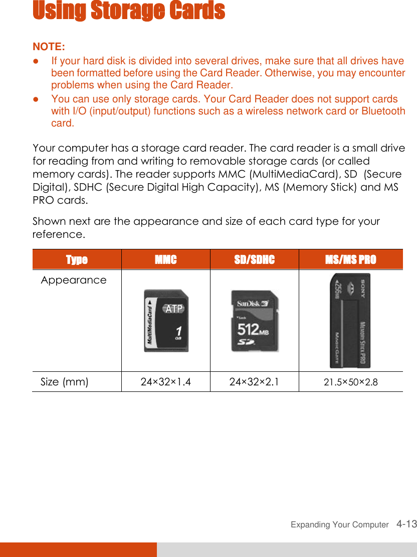 Expanding Your Computer   4-13 Using Storage Cards NOTE:  If your hard disk is divided into several drives, make sure that all drives have been formatted before using the Card Reader. Otherwise, you may encounter problems when using the Card Reader.  You can use only storage cards. Your Card Reader does not support cards with I/O (input/output) functions such as a wireless network card or Bluetooth card.  Your computer has a storage card reader. The card reader is a small drive for reading from and writing to removable storage cards (or called memory cards). The reader supports MMC (MultiMediaCard), SD  (Secure Digital), SDHC (Secure Digital High Capacity), MS (Memory Stick) and MS PRO cards. Shown next are the appearance and size of each card type for your reference. Type MMC SD/SDHC MS/MS PRO Appearance    Size (mm) 24×32×1.4 24×32×2.1 21.5×50×2.8      