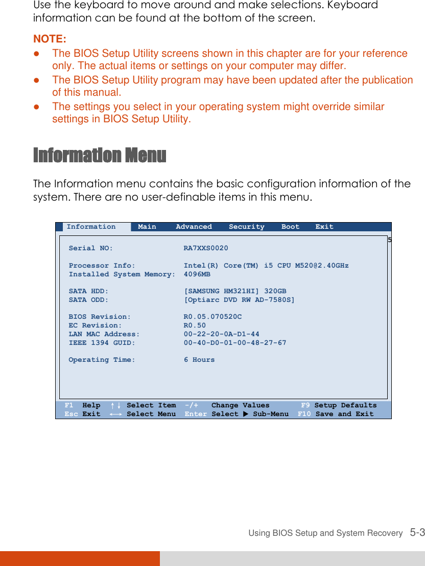  Using BIOS Setup and System Recovery   5-3 Use the keyboard to move around and make selections. Keyboard information can be found at the bottom of the screen. NOTE:  The BIOS Setup Utility screens shown in this chapter are for your reference only. The actual items or settings on your computer may differ.  The BIOS Setup Utility program may have been updated after the publication of this manual.  The settings you select in your operating system might override similar settings in BIOS Setup Utility.  Information Menu The Information menu contains the basic configuration information of the system. There are no user-definable items in this menu.   Information Main Advanced Security Boot Exit        Serial NO:  Processor Info: Installed System Memory:  SATA HDD: SATA ODD:  BIOS Revision: EC Revision: LAN MAC Address: IEEE 1394 GUID:  Operating Time:      RA7XXS0020  Intel(R) Core(TM) i5 CPU M520@2.40GHz 4096MB  [SAMSUNG HM321HI] 320GB [Optiarc DVD RW AD-7580S]  R0.05.070520C R0.50 00-22-20-0A-D1-44 00-40-D0-01-00-48-27-67  6 Hours 5    F1  Help  ↑↓ Select Item  -/+   Change Values       F9 Setup Defaults Esc Exit  ←→ Select Menu  Enter Select  Sub-Menu  F10 Save and Exit   