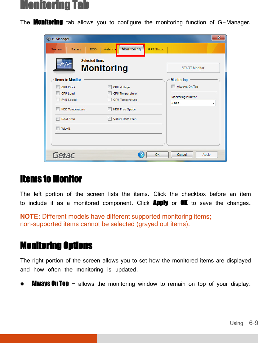  Using    6-9 Monitoring Tab The Monitoring tab allows you to configure the monitoring function of G-Manager.  Items to Monitor The left portion of the screen lists the items. Click the checkbox before an item to include it as a monitored component. Click Apply or OK to save the changes. NOTE: Different models have different supported monitoring items; non-supported items cannot be selected (grayed out items).  Monitoring Options The right portion of the screen allows you to set how the monitored items are displayed and how often the monitoring is updated.  Always On Top – allows the monitoring window to remain on top of your display. 