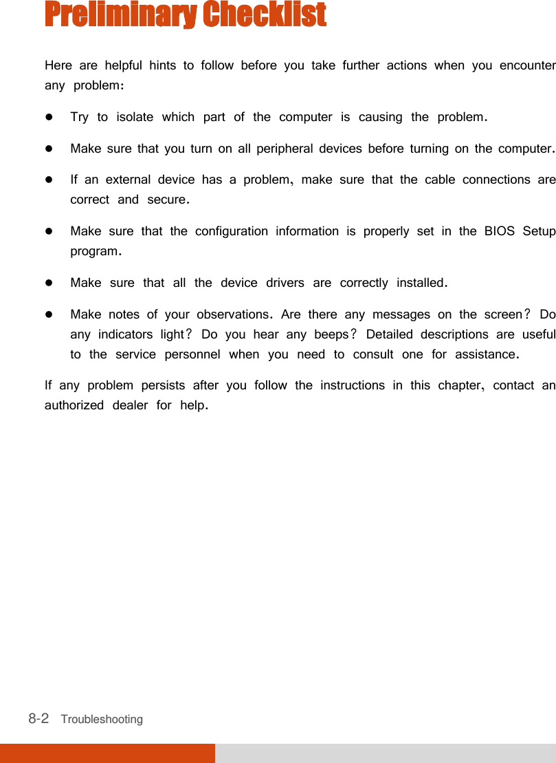  8-2   Troubleshooting Preliminary Checklist Here are helpful hints to follow before you take further actions when you encounter any problem:  Try to isolate which part of the computer is causing the problem.  Make sure that you turn on all peripheral devices before turning on the computer.  If an external device has a problem, make sure that the cable connections are correct and secure.  Make sure that the configuration information is properly set in the BIOS Setup program.  Make sure that all the device drivers are correctly installed.  Make notes of your observations. Are there any messages on the screen? Do any indicators light? Do you hear any beeps? Detailed descriptions are useful to the service personnel when you need to consult one for assistance. If any problem persists after you follow the instructions in this chapter, contact an authorized dealer for help. 