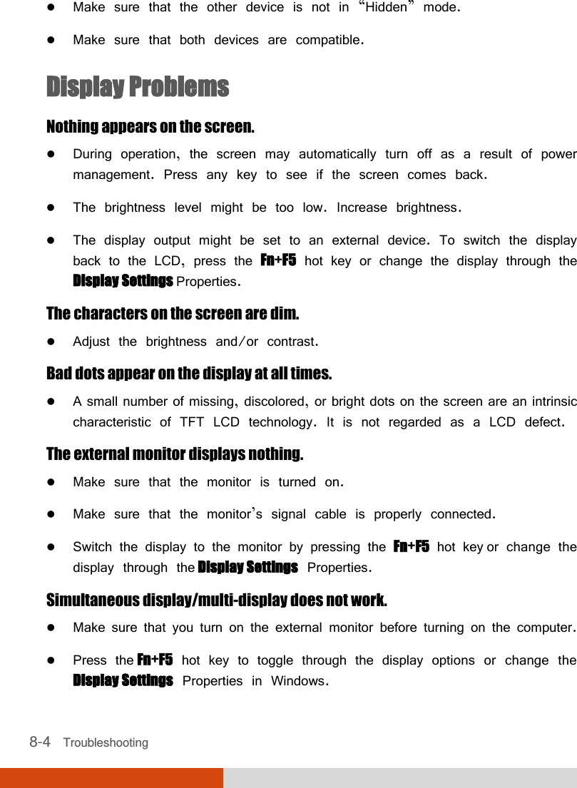  8-4   Troubleshooting  Make sure that the other device is not in “Hidden” mode.  Make sure that both devices are compatible. Display Problems Nothing appears on the screen.  During operation, the screen may automatically turn off as a result of power management. Press any key to see if the screen comes back.  The brightness level might be too low. Increase brightness.  The display output might be set to an external device. To switch the display back to the LCD, press the Fn+F5 hot key or change the display through the Display Settings Properties. The characters on the screen are dim.  Adjust the brightness and/or contrast. Bad dots appear on the display at all times.  A small number of missing, discolored, or bright dots on the screen are an intrinsic characteristic of TFT LCD technology. It is not regarded as a LCD defect. The external monitor displays nothing.  Make sure that the monitor is turned on.  Make sure that the monitor’s signal cable is properly connected.  Switch the display to the monitor by pressing the Fn+F5 hot key or change the display through the Display Settings Properties. Simultaneous display/multi-display does not work.  Make sure that you turn on the external monitor before turning on the computer.  Press the Fn+F5 hot key to toggle through the display options or change the Display Settings Properties in Windows. 