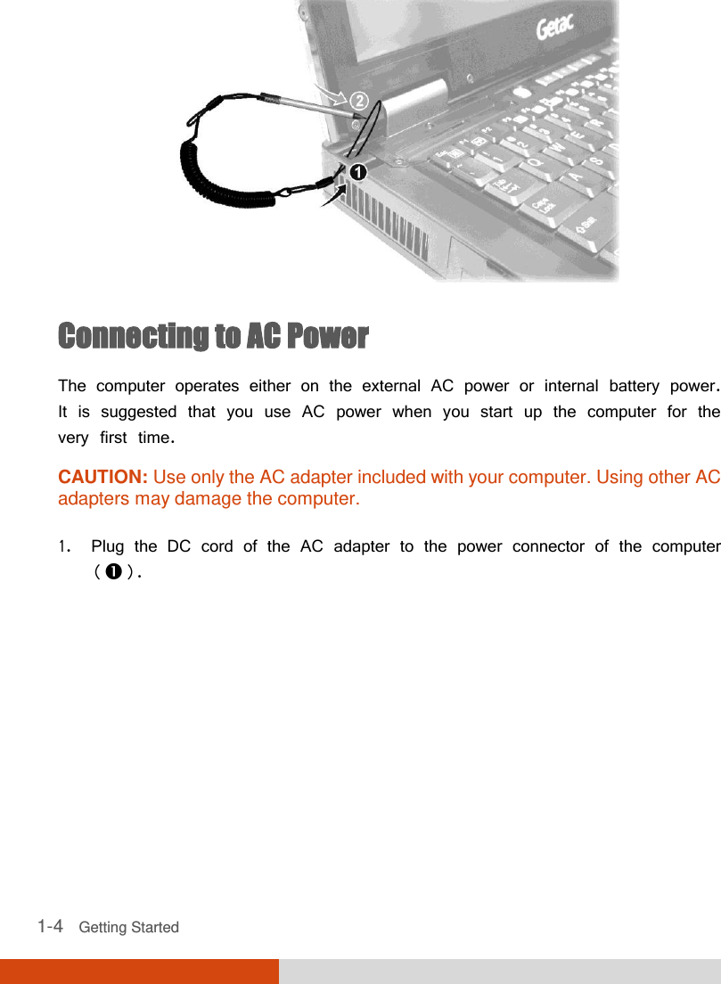  1-4   Getting Started  Connecting to AC Power The computer operates either on the external AC power or internal battery power. It is suggested that you use AC power when you start up the computer for the very first time. CAUTION: Use only the AC adapter included with your computer. Using other AC adapters may damage the computer.  1. Plug the DC cord of the AC adapter to the power connector of the computer (). 