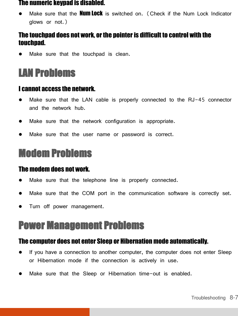  Troubleshooting   8-7 The numeric keypad is disabled.  Make sure that the Num Lock is switched on. (Check if the Num Lock Indicator glows or not.) The touchpad does not work, or the pointer is difficult to control with the touchpad.  Make sure that the touchpad is clean. LAN Problems I cannot access the network.  Make sure that the LAN cable is properly connected to the RJ-45 connector and the network hub.  Make sure that the network configuration is appropriate.  Make sure that the user name or password is correct. Modem Problems The modem does not work.  Make sure that the telephone line is properly connected.  Make sure that the COM port in the communication software is correctly set.  Turn off power management. Power Management Problems The computer does not enter Sleep or Hibernation mode automatically.  If you have a connection to another computer, the computer does not enter Sleep or Hibernation mode if the connection is actively in use.  Make sure that the Sleep or Hibernation time-out is enabled. 