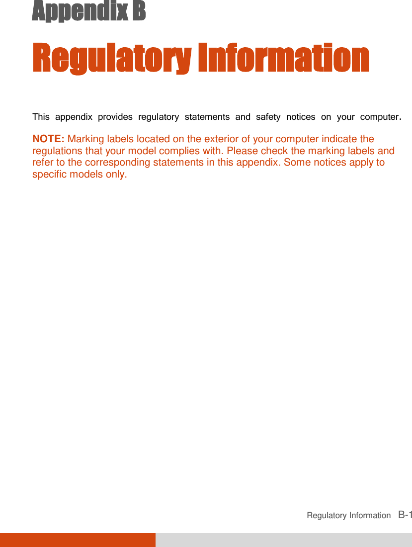  Regulatory Information   B-1 Appendix B  Regulatory Information This appendix provides regulatory statements and safety notices on your computer. NOTE: Marking labels located on the exterior of your computer indicate the regulations that your model complies with. Please check the marking labels and refer to the corresponding statements in this appendix. Some notices apply to specific models only.  