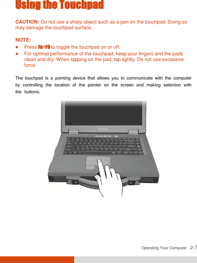  Operating Your Computer   2-7 Using the Touchpad CAUTION: Do not use a sharp object such as a pen on the touchpad. Doing so may damage the touchpad surface.  NOTE:  Press Fn+F9 to toggle the touchpad on or off.  For optimal performance of the touchpad, keep your fingers and the pads clean and dry. When tapping on the pad, tap lightly. Do not use excessive force.  The touchpad is a pointing device that allows you to communicate with the computer by controlling the location of the pointer on the screen and making selection with the buttons.  