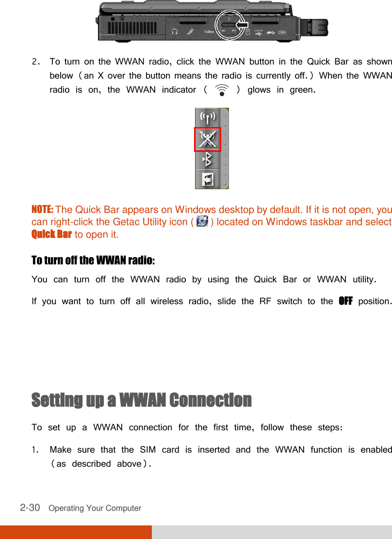  2-30   Operating Your Computer  2. To turn on the WWAN radio, click the WWAN button in the Quick Bar as shown below (an X over the button means the radio is currently off.) When the WWAN radio is on, the WWAN indicator (   ) glows in green.  NOTE: The Quick Bar appears on Windows desktop by default. If it is not open, you can right-click the Getac Utility icon (   ) located on Windows taskbar and select Quick Bar to open it.  To turn off the WWAN radio: You can turn off the WWAN radio by using the Quick Bar or WWAN utility. If you want to turn off all wireless radio, slide the RF switch to the OFF position.    Setting up a WWAN Connection To set up a WWAN connection for the first time, follow these steps: 1. Make sure that the SIM card is inserted and the WWAN function is enabled (as described above). 