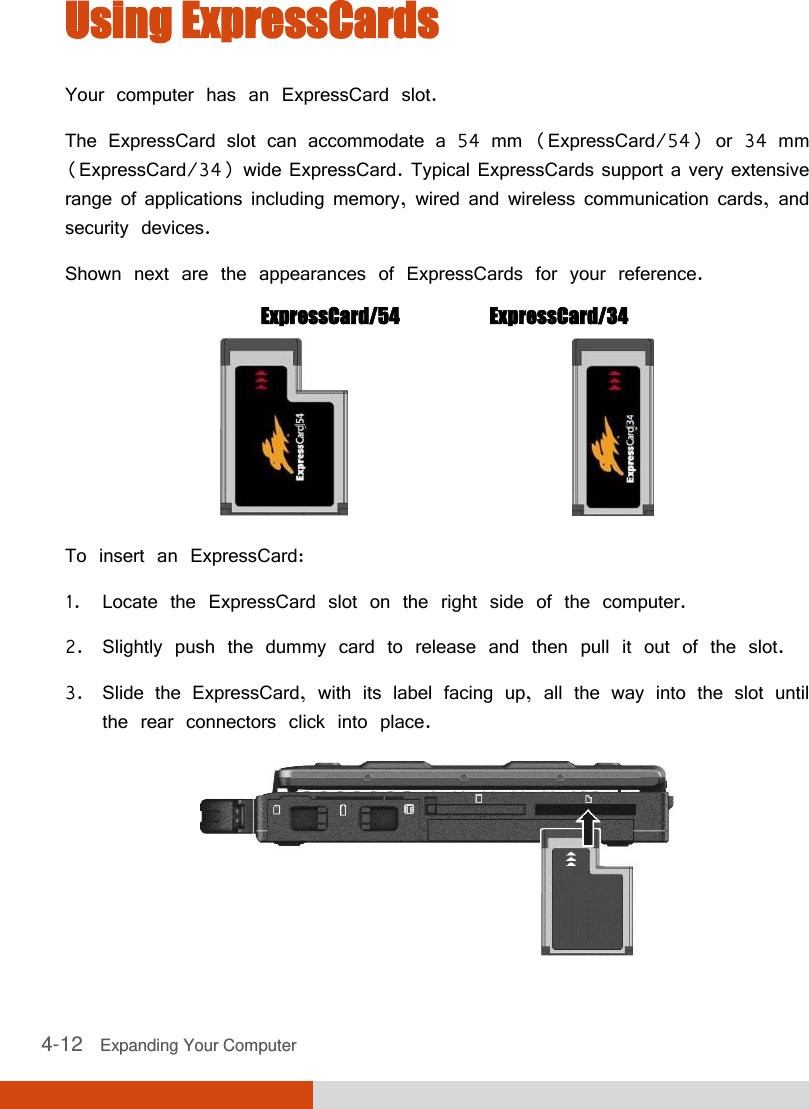  4-12   Expanding Your Computer  Using ExpressCards Your computer has an ExpressCard slot. The ExpressCard slot can accommodate a 54 mm (ExpressCard/54) or 34 mm (ExpressCard/34) wide ExpressCard. Typical ExpressCards support a very extensive range of applications including memory, wired and wireless communication cards, and security devices. Shown next are the appearances of ExpressCards for your reference.  ExpressCard/54   ExpressCard/34                     To insert an ExpressCard: 1. Locate the ExpressCard slot on the right side of the computer. 2. Slightly push the dummy card to release and then pull it out of the slot. 3. Slide the ExpressCard, with its label facing up, all the way into the slot until the rear connectors click into place.  