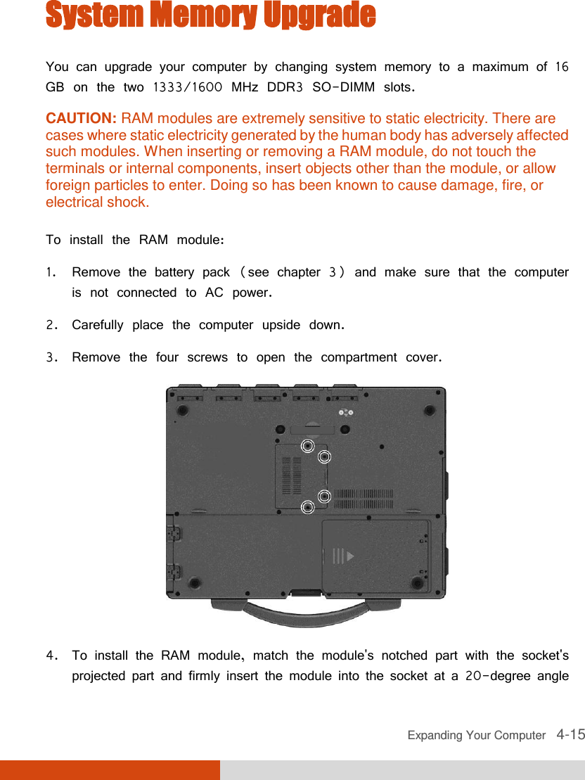  Expanding Your Computer   4-15 System Memory Upgrade You can upgrade your computer by changing system memory to a maximum of 16 GB on the two 1333/1600 MHz DDR3 SO-DIMM slots. CAUTION: RAM modules are extremely sensitive to static electricity. There are cases where static electricity generated by the human body has adversely affected such modules. When inserting or removing a RAM module, do not touch the terminals or internal components, insert objects other than the module, or allow foreign particles to enter. Doing so has been known to cause damage, fire, or electrical shock.  To install the RAM module: 1. Remove the battery pack (see chapter 3) and make sure that the computer is not connected to AC power. 2. Carefully place the computer upside down. 3. Remove the four screws to open the compartment cover.  4. To install the RAM module, match the module&apos;s notched part with the socket&apos;s projected part and firmly insert the module into the socket at a 20-degree angle 