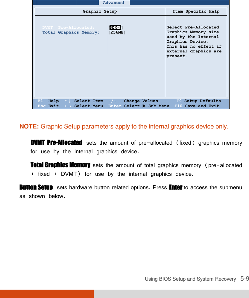  Using BIOS Setup and System Recovery   5-9       Advanced          Graphic Setup Item Specific Help    DVMT  Pre-Allocated: Total Graphics Memory:                [    ] [256MB]       Select Pre-Allocated Graphics Memory size used by the Internal Graphics Device. This has no effect if external graphics are present.    F1  Help  ↑↓ Select Item  -/+   Change Values       F9 Setup Defaults Esc Exit  ←→ Select Menu  Enter Select  Sub-Menu  F10 Save and Exit  NOTE: Graphic Setup parameters apply to the internal graphics device only.  DVMT  Pre-Allocated  sets the amount of pre-allocated (fixed) graphics memory for use by the internal graphics device.  Total Graphics Memory  sets the amount of total graphics memory (pre-allocated + fixed + DVMT) for use by the internal graphics device. Button Setup  sets hardware button related options. Press Enter to access the submenu as shown below.      64MB 