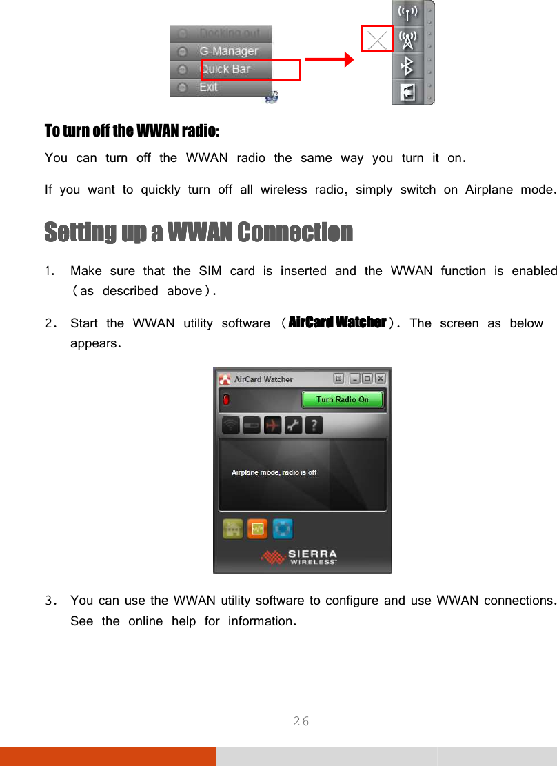  26               To turn off the WWAN radio: You can turn off the WWAN radio the same way you turn it on.If you want to quickly turn off all wireless radio, simply switch onSSSSeeeetting up a WWAN Connectiontting up a WWAN Connectiontting up a WWAN Connectiontting up a WWAN Connection    1. Make sure that the SIM card is inserted and the WWAN function is enabled (as described above). 2. Start the WWAN utility software (AirCard WatcherAirCard WatcherAirCard WatcherAirCard Watcher). The screen as below appears.  3. You can use the WWAN utility software to configure and use WWAN connections. See the online help for information.   You can turn off the WWAN radio the same way you turn it on.  If you want to quickly turn off all wireless radio, simply switch on Airplane mode. Make sure that the SIM card is inserted and the WWAN function is enabled . The screen as below are to configure and use WWAN connections. 
