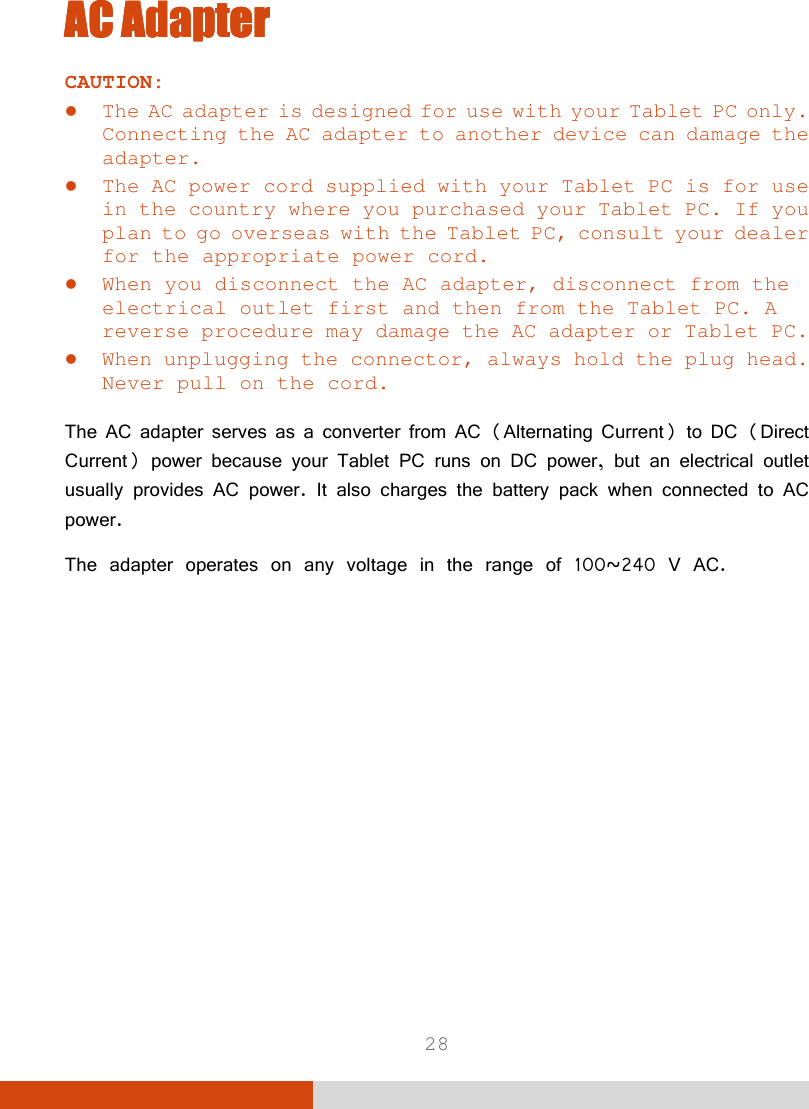  28 AC AdapterAC AdapterAC AdapterAC Adapter    CAUTION:  The AC adapter is designed for use with your Tablet PC only. Connecting the AC adapter to another device can damage the adapter.  The AC power cord supplied with your Tablet PC is for use in the country where you purchased your Tablet PC. If you plan to go overseas with the Tablet PC, consult your dealer for the appropriate power cord.  When you disconnect the AC adapter, disconnect from the electrical outlet first and then from the Tablet PC. A reverse procedure may damage the AC adapter or Tablet PC.  When unplugging the connector, always hold the plug head. Never pull on the cord.  The AC adapter serves as a converter from AC (Alternating Current) to DC (Direct Current) power because your Tablet PC runs on DC power, but an electrical outlet usually provides AC power. It also charges the battery pack when connected to AC power. The adapter operates on any voltage in the range of 100~240 V AC.         
