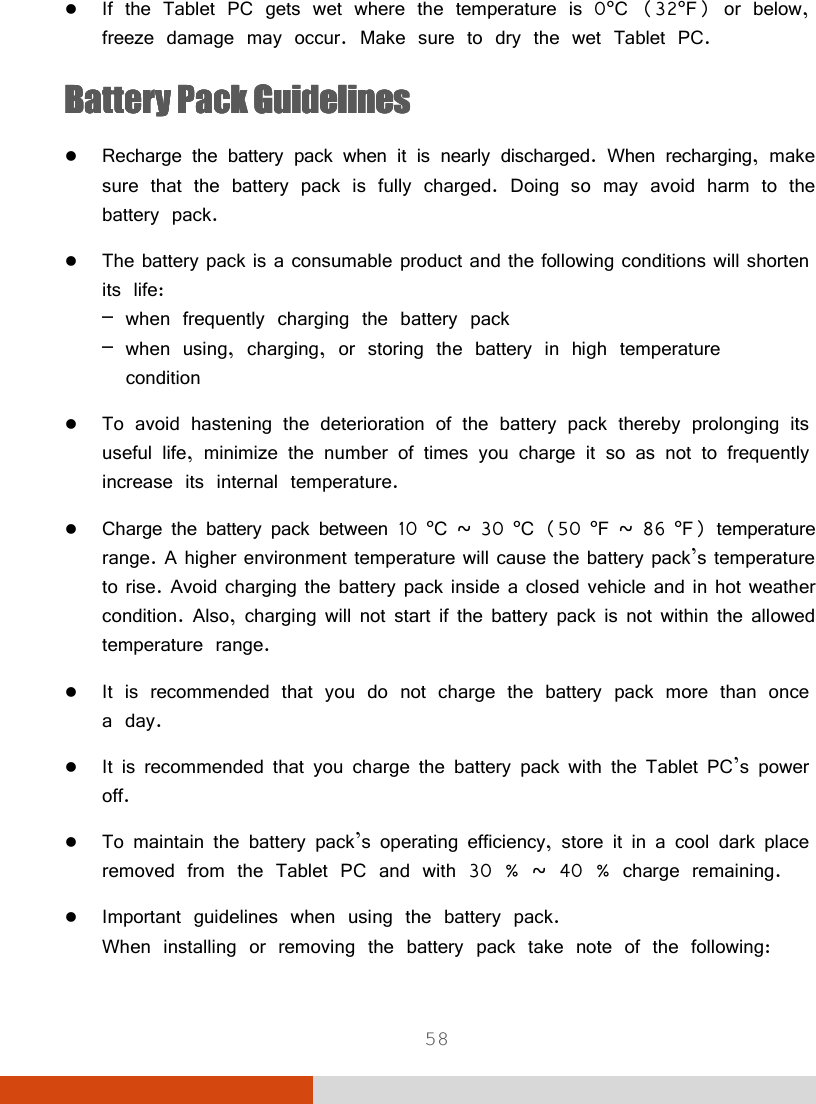 58  If the Tablet PC gets wet where the temperature is 0°C (32°F) or below, freeze damage may occur. Make sure to dry the wet Tablet PC. Battery Battery Battery Battery PackPackPackPack    GuidelinesGuidelinesGuidelinesGuidelines     Recharge the battery pack when it is nearly discharged. When recharging, make sure that the battery pack is fully charged. Doing so may avoid harm to the battery pack.  The battery pack is a consumable product and the following conditions will shorten its life: – when frequently charging the battery pack – when using, charging, or storing the battery in high temperature   condition  To avoid hastening the deterioration of the battery pack thereby prolonging its useful life, minimize the number of times you charge it so as not to frequently increase its internal temperature.  Charge the battery pack between 10 °C ~ 30 °C (50 °F ~ 86 °F) temperature range. A higher environment temperature will cause the battery pack’s temperature to rise. Avoid charging the battery pack inside a closed vehicle and in hot weather condition. Also, charging will not start if the battery pack is not within the allowed temperature range.  It is recommended that you do not charge the battery pack more than once a day.  It is recommended that you charge the battery pack with the Tablet PC’s power off.  To maintain the battery pack’s operating efficiency, store it in a cool dark place removed from the Tablet PC and with 30 % ~ 40 % charge remaining.  Important guidelines when using the battery pack. When installing or removing the battery pack take note of the following: 
