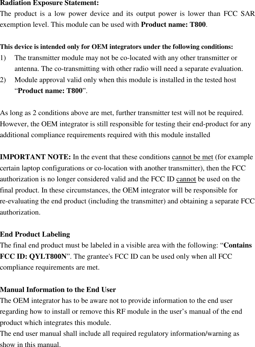 Radiation Exposure Statement: The  product  is  a  low  power  device  and  its  output  power  is  lower  than  FCC  SAR exemption level. This module can be used with Product name: T800.  This device is intended only for OEM integrators under the following conditions: 1) The transmitter module may not be co-located with any other transmitter or antenna. The co-transmitting with other radio will need a separate evaluation. 2) Module approval valid only when this module is installed in the tested host “Product name: T800”.  As long as 2 conditions above are met, further transmitter test will not be required. However, the OEM integrator is still responsible for testing their end-product for any additional compliance requirements required with this module installed  IMPORTANT NOTE: In the event that these conditions cannot be met (for example certain laptop configurations or co-location with another transmitter), then the FCC authorization is no longer considered valid and the FCC ID cannot be used on the final product. In these circumstances, the OEM integrator will be responsible for re-evaluating the end product (including the transmitter) and obtaining a separate FCC authorization.  End Product Labeling The final end product must be labeled in a visible area with the following: “Contains FCC ID: QYLT800N”. The grantee&apos;s FCC ID can be used only when all FCC compliance requirements are met.  Manual Information to the End User The OEM integrator has to be aware not to provide information to the end user regarding how to install or remove this RF module in the user’s manual of the end product which integrates this module. The end user manual shall include all required regulatory information/warning as show in this manual. 