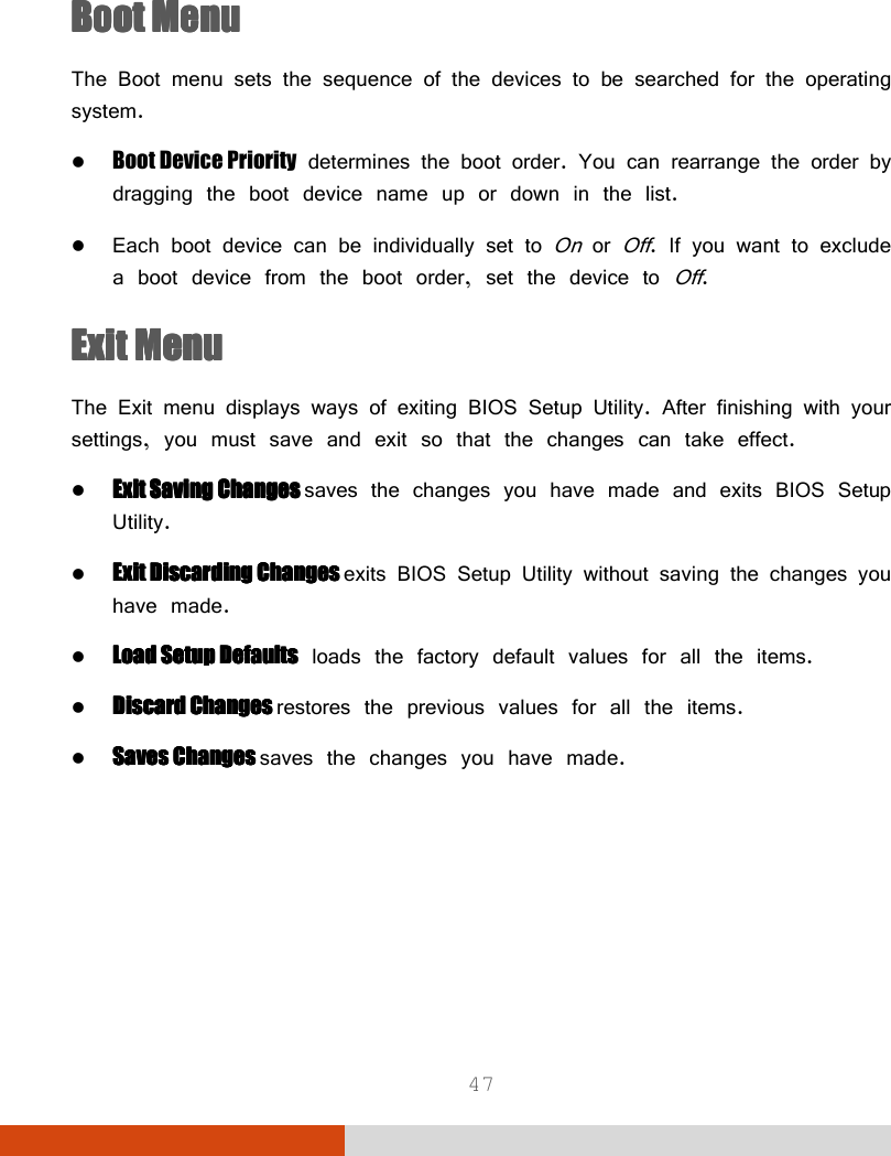  47  Boot MenuBoot MenuBoot MenuBoot Menu    The Boot menu sets the sequence of the devices to be searched for the operating system.  Boot Device Priority determines the boot order. You can rearrange the order by dragging the boot device name up or down in the list.  Each boot device can be individually set to On or Off. If you want to exclude a boot device from the boot order, set the device to Off. Exit MenuExit MenuExit MenuExit Menu    The Exit menu displays ways of exiting BIOS Setup Utility. After finishing with your settings, you must save and exit so that the changes can take effect.  ExitExitExitExit    Saving ChangesSaving ChangesSaving ChangesSaving Changes    saves the changes you have made and exits BIOS Setup Utility.  Exit Discarding ChangesExit Discarding ChangesExit Discarding ChangesExit Discarding Changes    exits BIOS Setup Utility without saving the changes you have made.  Load SetuLoad SetuLoad SetuLoad Setup p p p DefaultDefaultDefaultDefaultssss loads the factory default values for all the items.  Discard ChangesDiscard ChangesDiscard ChangesDiscard Changes    restores the previous values for all the items.  Saves Changes Saves Changes Saves Changes Saves Changes saves the changes you have made.  