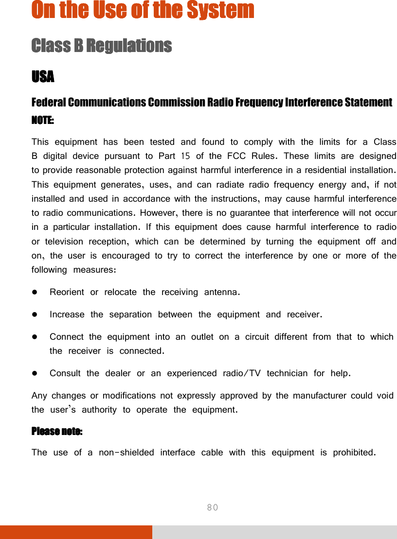  80 On the Use of the SystemOn the Use of the SystemOn the Use of the SystemOn the Use of the System    Class B RegulationsClass B RegulationsClass B RegulationsClass B Regulations    USAUSAUSAUSA    Federal Communications Commission Radio Frequency Interference Statement NOTE:NOTE:NOTE:NOTE:    This equipment has been tested and found to comply with the limits for a Class B digital device pursuant to Part 15 of the FCC Rules. These limits are designed to provide reasonable protection against harmful interference in a residential installation. This equipment generates, uses, and can radiate radio frequency energy and, if not installed and used in accordance with the instructions, may cause harmful interference to radio communications. However, there is no guarantee that interference will not occur in a particular installation. If this equipment does cause harmful interference to radio or television reception, which can be determined by turning the equipment off and on, the user is encouraged to try to correct the interference by one or more of the following measures:  Reorient or relocate the receiving antenna.  Increase the separation between the equipment and receiver.  Connect the equipment into an outlet on a circuit different from that to which the receiver is connected.  Consult the dealer or an experienced radio/TV technician for help. Any changes or modifications not expressly approved by the manufacturer could void the user’s authority to operate the equipment. Please note:Please note:Please note:Please note:    The use of a non-shielded interface cable with this equipment is prohibited. 