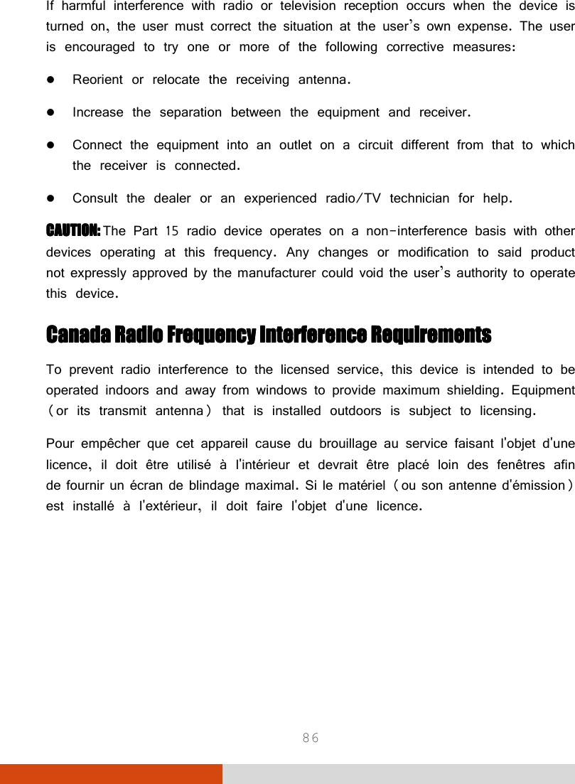  86 If harmful interference with radio or television reception occurs when the device is turned on, the user must correct the situation at the user’s own expense. The user is encouraged to try one or more of the following corrective measures:  Reorient or relocate the receiving antenna.  Increase the separation between the equipment and receiver.  Connect the equipment into an outlet on a circuit different from that to which the receiver is connected.  Consult the dealer or an experienced radio/TV technician for help. CAUTION: CAUTION: CAUTION: CAUTION: The Part 15 radio device operates on a non-interference basis with other devices operating at this frequency. Any changes or modification to said product not expressly approved by the manufacturer could void the user’s authority to operate this device. Canada Radio Frequency Interference RequirementsCanada Radio Frequency Interference RequirementsCanada Radio Frequency Interference RequirementsCanada Radio Frequency Interference Requirements    To prevent radio interference to the licensed service, this device is intended to be operated indoors and away from windows to provide maximum shielding. Equipment (or its transmit antenna) that is installed outdoors is subject to licensing. Pour empêcher que cet appareil cause du brouillage au service faisant l&apos;objet d&apos;une licence, il doit être utilisé à l&apos;intérieur et devrait être placé loin des fenêtres afin de fournir un écran de blindage maximal. Si le matériel (ou son antenne d&apos;émission) est installé à l&apos;extérieur, il doit faire l&apos;objet d&apos;une licence.     