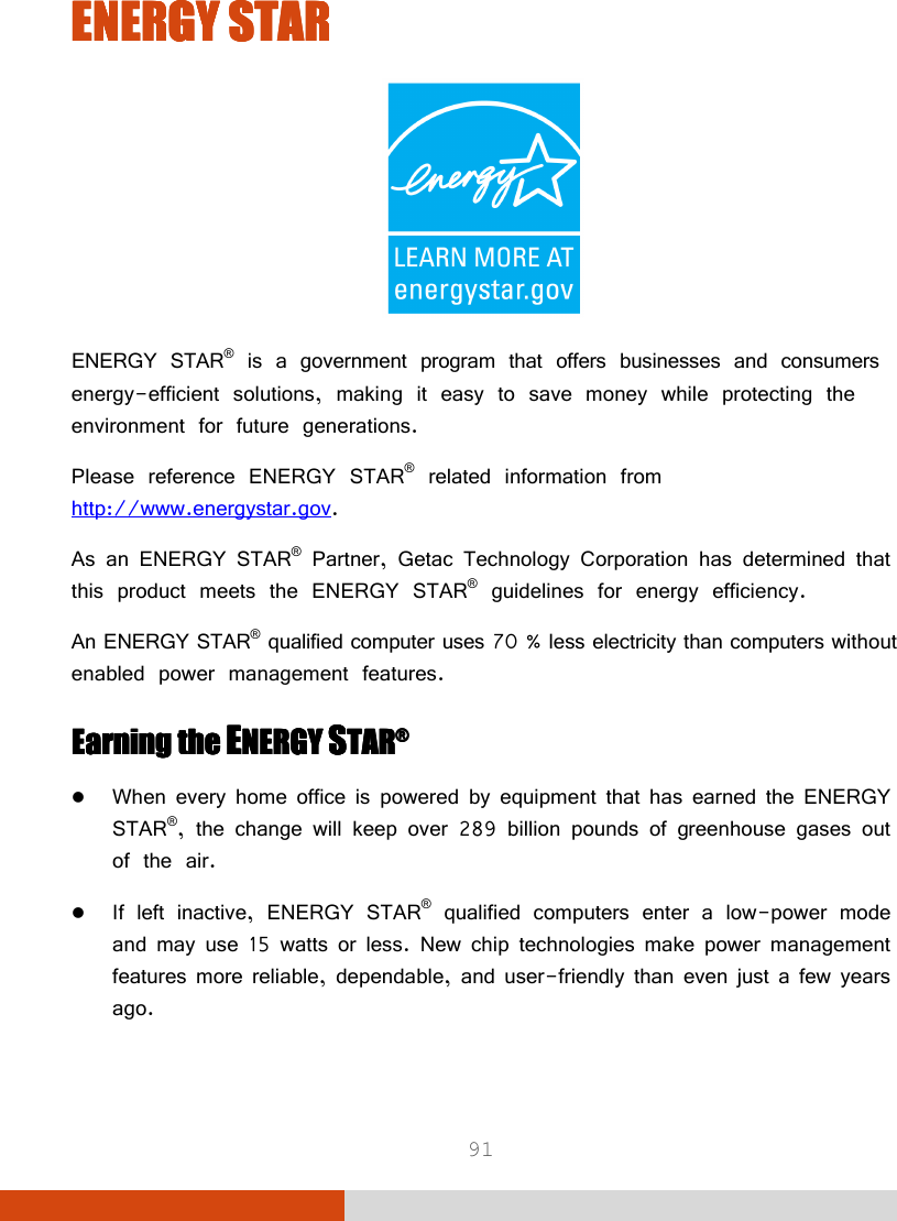  91 ENERGY STARENERGY STARENERGY STARENERGY STAR     ENERGY STAR® is a government program that offers businesses and consumers energy-efficient solutions, making it easy to save money while protecting the environment for future generations. Please reference ENERGY STAR® related information from http://www.energystar.gov. As an ENERGY STAR® Partner, Getac Technology Corporation has determined that this product meets the ENERGY STAR® guidelines for energy efficiency. An ENERGY STAR® qualified computer uses 70 % less electricity than computers without enabled power management features. Earning the Earning the Earning the Earning the EEEENERGY NERGY NERGY NERGY SSSSTARTARTARTAR®®®®     When every home office is powered by equipment that has earned the ENERGY STAR®, the change will keep over 289 billion pounds of greenhouse gases out of the air.  If left inactive, ENERGY STAR® qualified computers enter a low-power mode and may use 15 watts or less. New chip technologies make power management features more reliable, dependable, and user-friendly than even just a few years ago. 