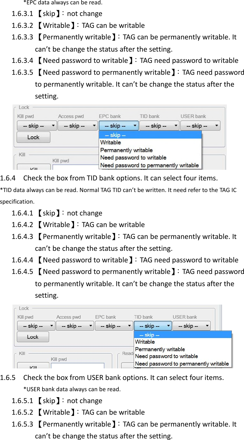 *EPC data always can be read.1.6.3.1 【skip】：not change1.6.3.2 【Writable】：TAG can be writable1.6.3.3 【Permanently writable】：TAG can be permanently writable. Itcan’t be change the status after the setting.1.6.3.4 【Need password to writable】：TAG need password to writable1.6.3.5 【Need password to permanently writable】：TAG need passwordto permanently writable. It can’t be change the status after thesetting.1.6.4 Check the box from TID bank options. It can select four items.*TID data always can be read. Normal TAG TID can’t be written. It need refer to the TAG ICspecification.1.6.4.1 【skip】：not change1.6.4.2 【Writable】：TAG can be writable1.6.4.3 【Permanently writable】：TAG can be permanently writable. Itcan’t be change the status after the setting.1.6.4.4 【Need password to writable】：TAG need password to writable1.6.4.5 【Need password to permanently writable】：TAG need passwordto permanently writable. It can’t be change the status after thesetting.1.6.5 Check the box from USER bank options. It can select four items.*USER bank data always can be read.1.6.5.1 【skip】：not change1.6.5.2 【Writable】：TAG can be writable1.6.5.3 【Permanently writable】：TAG can be permanently writable. Itcan’t be change the status after the setting.