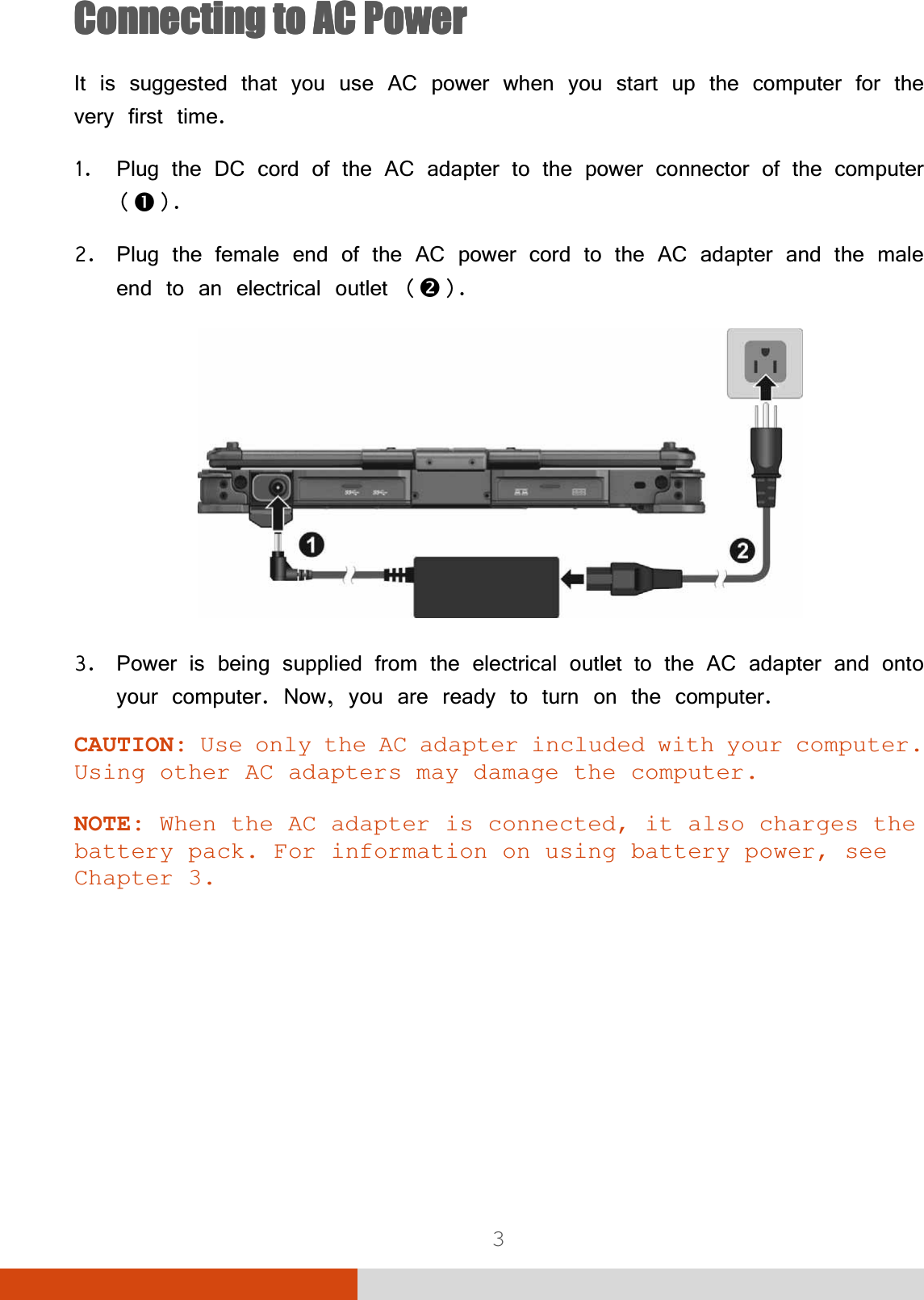  3 &amp;RQQHFWLQJWR$&amp;3RZHU&amp;RQQHFWLQJWR$&amp;3RZHU&amp;RQQHFWLQJWR$&amp;3RZHU&amp;RQQHFWLQJWR$&amp;3RZHU,WLVVXJJHVWHGWKDW\RXXVH$&amp;SRZHUZKHQ\RXVWDUWXSWKHFRPSXWHUIRUWKHYHU\ILUVWWLPH 3OXJWKH&apos;&amp;FRUGRIWKH$&amp;DGDSWHUWRWKHSRZHUFRQQHFWRURIWKHFRPSXWHUn 3OXJWKHIHPDOHHQGRIWKH$&amp;SRZHUFRUGWRWKH$&amp;DGDSWHUDQGWKHPDOHHQGWRDQHOHFWULFDORXWOHWo 3RZHULVEHLQJVXSSOLHGIURPWKHHOHFWULFDORXWOHWWRWKH$&amp;DGDSWHUDQGRQWR\RXUFRPSXWHU1RZ\RXDUHUHDG\WRWXUQRQWKHFRPSXWHUCAUTION: Use only the AC adapter included with your computer. Using other AC adapters may damage the computer. NOTE: When the AC adapter is connected, it also charges the battery pack. For information on using battery power, see Chapter 3. 