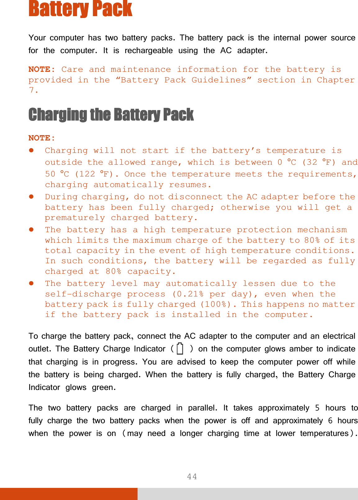  44 %DWWHU\3DFN%DWWHU\3DFN%DWWHU\3DFN%DWWHU\3DFN&lt;RXUFRPSXWHUKDVWZREDWWHU\SDFNV7KHEDWWHU\SDFNLVWKHLQWHUQDOSRZHUVRXUFHIRUWKHFRPSXWHU,WLVUHFKDUJHDEOHXVLQJWKH$&amp;DGDSWHUNOTE: Care and maintenance information for the battery is provided in the “Battery Pack Guidelines” section in Chapter 7. &amp;KDUJLQJ&amp;KDUJLQJ&amp;KDUJLQJ&amp;KDUJLQJWKH%DWWHU\3DFNWKH%DWWHU\3DFNWKH%DWWHU\3DFNWKH%DWWHU\3DFNNOTE: z Charging will not start if the battery’s temperature is outside the allowed range, which is between 0 °C (32 °F) and 50 °C (122 °F). Once the temperature meets the requirements, charging automatically resumes. z During charging, do not disconnect the AC adapter before the battery has been fully charged; otherwise you will get a prematurely charged battery. z The battery has a high temperature protection mechanism which limits the maximum charge of the battery to 80% of its total capacity in the event of high temperature conditions. In such conditions, the battery will be regarded as fully charged at 80% capacity. z The battery level may automatically lessen due to the self-discharge process (0.21% per day), even when the battery pack is fully charged (100%). This happens no matter if the battery pack is installed in the computer. 7RFKDUJHWKHEDWWHU\SDFNFRQQHFWWKH$&amp;DGDSWHUWRWKHFRPSXWHUDQGDQHOHFWULFDORXWOHW7KH%DWWHU\&amp;KDUJH,QGLFDWRU  R Q W K H F R P S X W H U J O R Z V D P E H U W R L Q G L F D W H WKDWFKDUJLQJLVLQSURJUHVV&lt;RXDUHDGYLVHGWRNHHSWKHFRPSXWHUSRZHURIIZKLOHWKHEDWWHU\LVEHLQJFKDUJHG:KHQWKHEDWWHU\LVIXOO\FKDUJHGWKH%DWWHU\&amp;KDUJH,QGLFDWRUJORZVJUHHQ7KHWZREDWWHU\SDFNVDUHFKDUJHGLQSDUDOOHO,WWDNHVDSSUR[LPDWHO\KRXUVWRIXOO\FKDUJHWKHWZREDWWHU\SDFNVZKHQWKHSRZHULVRIIDQGDSSUR[LPDWHO\KRXUVZKHQWKHSRZHULVRQPD\QHHGDORQJHUFKDUJLQJWLPHDWORZHUWHPSHUDWXUHV