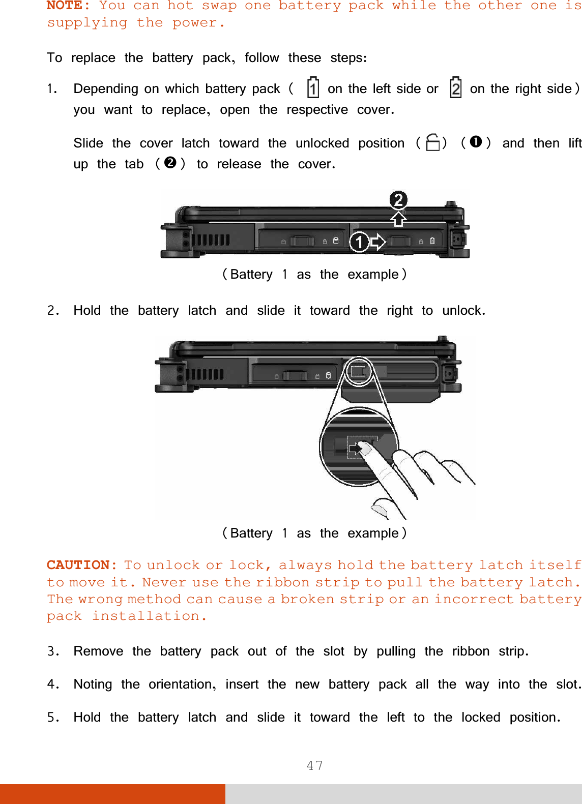  47 NOTE: You can hot swap one battery pack while the other one is supplying the power. 7RUHSODFHWKHEDWWHU\SDFNIROORZWKHVHVWHSV &apos;HSHQGLQJRQZKLFKEDWWHU\SDFN RQWKHOHIWVLGHRU RQWKHULJKWVLGH\RXZDQWWRUHSODFHRSHQWKHUHVSHFWLYHFRYHU6OLGHWKHFRYHUODWFKWRZDUGWKHXQORFNHGSRVLWLRQ nDQGWKHQOLIWXSWKHWDEoWRUHOHDVHWKHFRYHU%DWWHU\DVWKHH[DPSOH +ROGWKHEDWWHU\ODWFKDQGVOLGHLWWRZDUGWKHULJKWWRXQORFN%DWWHU\DVWKHH[DPSOHCAUTION: To unlock or lock, always hold the battery latch itself to move it. Never use the ribbon strip to pull the battery latch. The wrong method can cause a broken strip or an incorrect battery pack installation.  5HPRYHWKHEDWWHU\SDFNRXWRIWKHVORWE\SXOOLQJWKHULEERQVWULS 1RWLQJWKHRULHQWDWLRQLQVHUWWKHQHZEDWWHU\SDFNDOOWKHZD\LQWRWKHVORW +ROGWKHEDWWHU\ODWFKDQGVOLGHLWWRZDUGWKHOHIWWRWKHORFNHGSRVLWLRQ