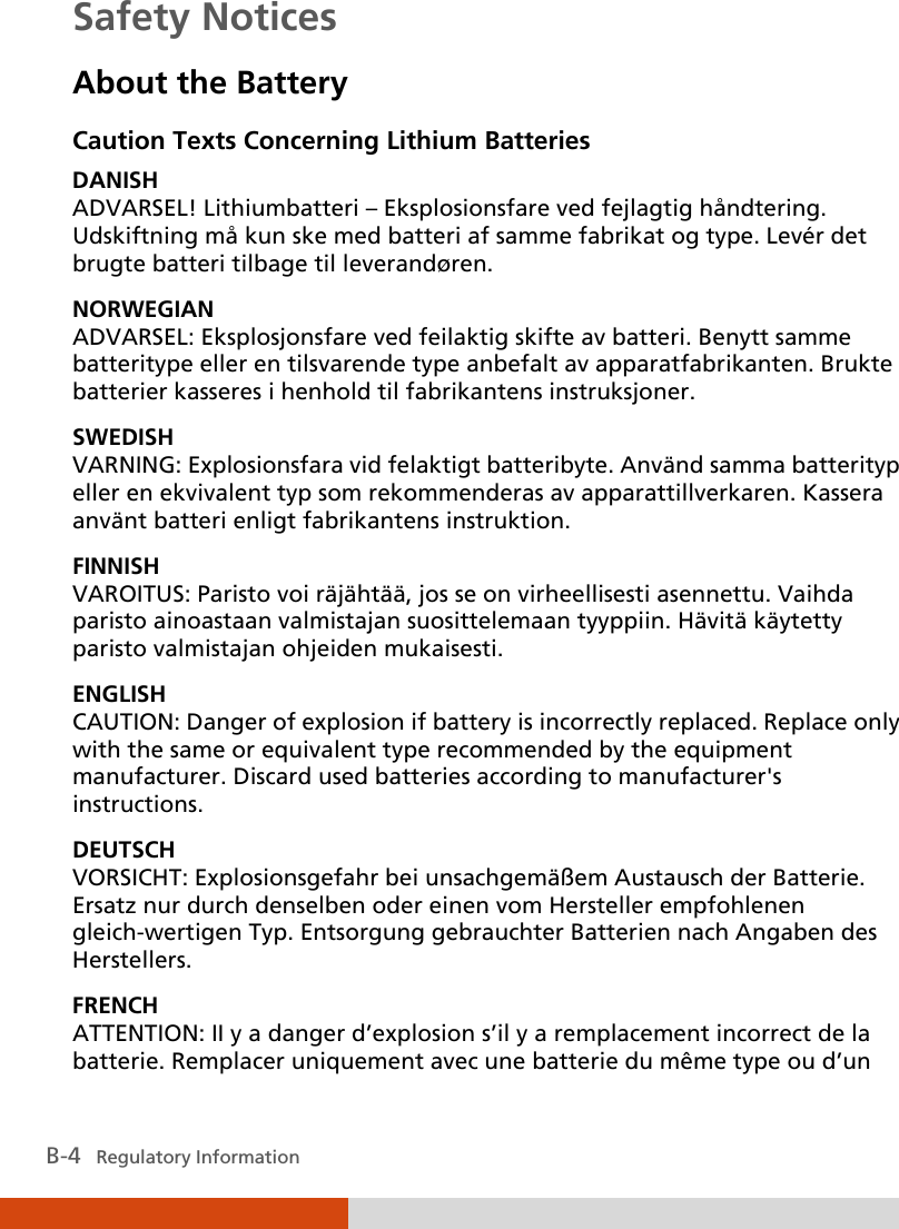  B-4   Regulatory Information Safety Notices About the Battery Caution Texts Concerning Lithium Batteries DANISH ADVARSEL! Lithiumbatteri – Eksplosionsfare ved fejlagtig håndtering. Udskiftning må kun ske med batteri af samme fabrikat og type. Levér det brugte batteri tilbage til leverandøren. NORWEGIAN ADVARSEL: Eksplosjonsfare ved feilaktig skifte av batteri. Benytt samme batteritype eller en tilsvarende type anbefalt av apparatfabrikanten. Brukte batterier kasseres i henhold til fabrikantens instruksjoner. SWEDISH VARNING: Explosionsfara vid felaktigt batteribyte. Använd samma batterityp eller en ekvivalent typ som rekommenderas av apparattillverkaren. Kassera använt batteri enligt fabrikantens instruktion. FINNISH VAROITUS: Paristo voi räjähtää, jos se on virheellisesti asennettu. Vaihda paristo ainoastaan valmistajan suosittelemaan tyyppiin. Hävitä käytetty paristo valmistajan ohjeiden mukaisesti. ENGLISH CAUTION: Danger of explosion if battery is incorrectly replaced. Replace only with the same or equivalent type recommended by the equipment manufacturer. Discard used batteries according to manufacturer&apos;s instructions. DEUTSCH VORSICHT: Explosionsgefahr bei unsachgemäßem Austausch der Batterie. Ersatz nur durch denselben oder einen vom Hersteller empfohlenen gleich-wertigen Typ. Entsorgung gebrauchter Batterien nach Angaben des Herstellers. FRENCH ATTENTION: II y a danger d’explosion s’il y a remplacement incorrect de la batterie. Remplacer uniquement avec une batterie du même type ou d’un 