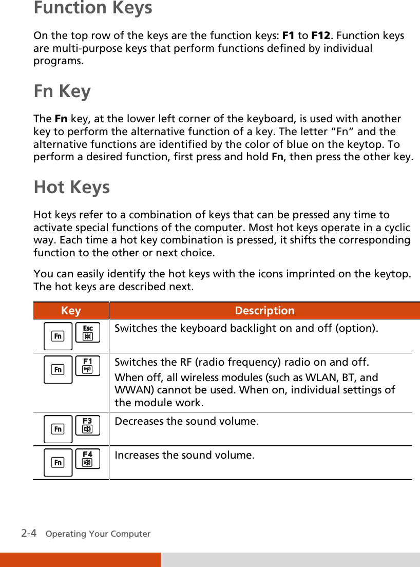  2-4   Operating Your Computer  Function Keys On the top row of the keys are the function keys: F1 to F12. Function keys are multi-purpose keys that perform functions defined by individual programs. Fn Key The Fn key, at the lower left corner of the keyboard, is used with another key to perform the alternative function of a key. The letter “Fn” and the alternative functions are identified by the color of blue on the keytop. To perform a desired function, first press and hold Fn, then press the other key. Hot Keys Hot keys refer to a combination of keys that can be pressed any time to activate special functions of the computer. Most hot keys operate in a cyclic way. Each time a hot key combination is pressed, it shifts the corresponding function to the other or next choice. You can easily identify the hot keys with the icons imprinted on the keytop. The hot keys are described next. Key  Description  Switches the keyboard backlight on and off (option).  Switches the RF (radio frequency) radio on and off. When off, all wireless modules (such as WLAN, BT, and WWAN) cannot be used. When on, individual settings of the module work.  Decreases the sound volume.  Increases the sound volume. 