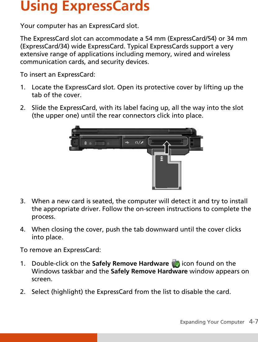  Expanding Your Computer   4-7 Using ExpressCards Your computer has an ExpressCard slot. The ExpressCard slot can accommodate a 54 mm (ExpressCard/54) or 34 mm (ExpressCard/34) wide ExpressCard. Typical ExpressCards support a very extensive range of applications including memory, wired and wireless communication cards, and security devices. To insert an ExpressCard: 1. Locate the ExpressCard slot. Open its protective cover by lifting up the tab of the cover. 2. Slide the ExpressCard, with its label facing up, all the way into the slot (the upper one) until the rear connectors click into place.  3. When a new card is seated, the computer will detect it and try to install the appropriate driver. Follow the on-screen instructions to complete the process. 4. When closing the cover, push the tab downward until the cover clicks into place. To remove an ExpressCard: 1. Double-click on the Safely Remove Hardware  icon found on the Windows taskbar and the Safely Remove Hardware window appears on screen. 2. Select (highlight) the ExpressCard from the list to disable the card. 