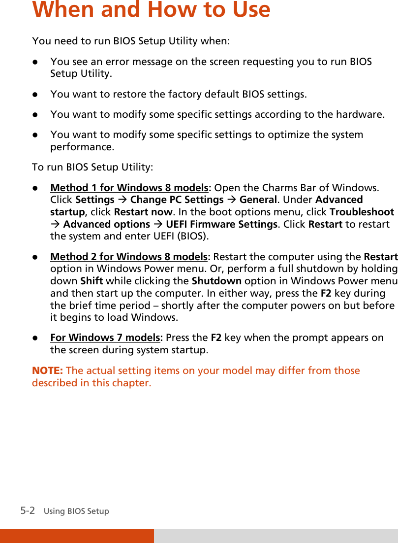  5-2   Using BIOS Setup When and How to Use You need to run BIOS Setup Utility when:  You see an error message on the screen requesting you to run BIOS Setup Utility.  You want to restore the factory default BIOS settings.  You want to modify some specific settings according to the hardware.  You want to modify some specific settings to optimize the system performance. To run BIOS Setup Utility:  Method 1 for Windows 8 models: Open the Charms Bar of Windows. Click Settings  Change PC Settings  General. Under Advanced startup, click Restart now. In the boot options menu, click Troubleshoot  Advanced options  UEFI Firmware Settings. Click Restart to restart the system and enter UEFI (BIOS).  Method 2 for Windows 8 models: Restart the computer using the Restart option in Windows Power menu. Or, perform a full shutdown by holding down Shift while clicking the Shutdown option in Windows Power menu and then start up the computer. In either way, press the F2 key during the brief time period – shortly after the computer powers on but before it begins to load Windows.  For Windows 7 models: Press the F2 key when the prompt appears on the screen during system startup. NOTE: The actual setting items on your model may differ from those described in this chapter.  