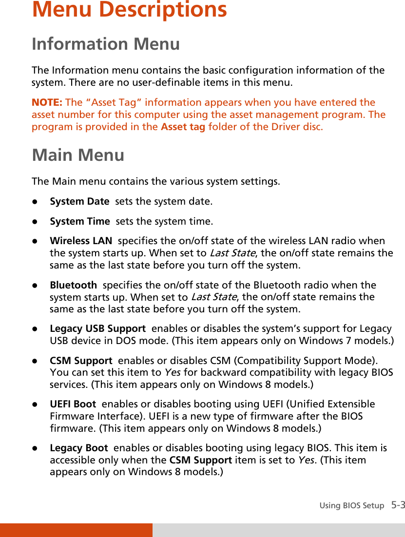  Using BIOS Setup   5-3 Menu Descriptions Information Menu The Information menu contains the basic configuration information of the system. There are no user-definable items in this menu. NOTE: The “Asset Tag” information appears when you have entered the asset number for this computer using the asset management program. The program is provided in the Asset tag folder of the Driver disc.  Main Menu The Main menu contains the various system settings.  System Date  sets the system date.  System Time  sets the system time.  Wireless LAN  specifies the on/off state of the wireless LAN radio when the system starts up. When set to Last State, the on/off state remains the same as the last state before you turn off the system.  Bluetooth  specifies the on/off state of the Bluetooth radio when the system starts up. When set to Last State, the on/off state remains the same as the last state before you turn off the system.  Legacy USB Support  enables or disables the system’s support for Legacy USB device in DOS mode. (This item appears only on Windows 7 models.)  CSM Support  enables or disables CSM (Compatibility Support Mode). You can set this item to Yes for backward compatibility with legacy BIOS services. (This item appears only on Windows 8 models.)  UEFI Boot  enables or disables booting using UEFI (Unified Extensible Firmware Interface). UEFI is a new type of firmware after the BIOS firmware. (This item appears only on Windows 8 models.)  Legacy Boot  enables or disables booting using legacy BIOS. This item is accessible only when the CSM Support item is set to Yes. (This item appears only on Windows 8 models.) 