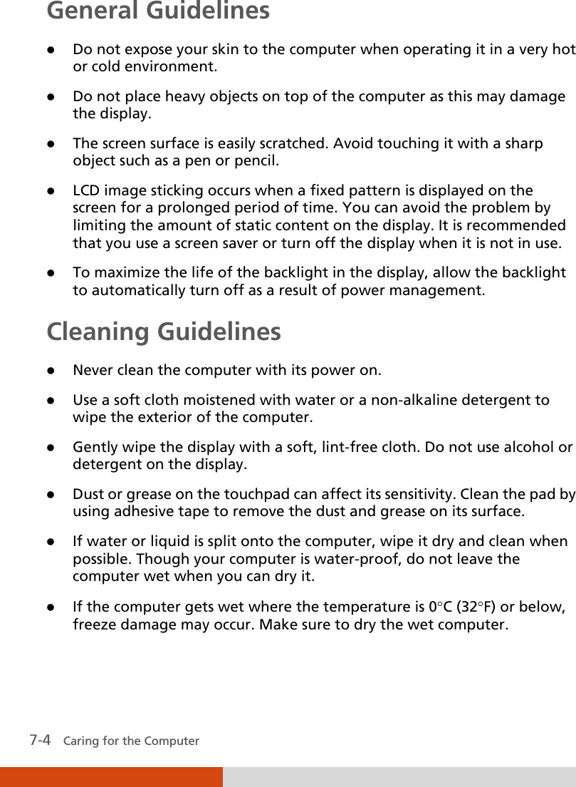  7-4   Caring for the Computer General Guidelines  Do not expose your skin to the computer when operating it in a very hot or cold environment.  Do not place heavy objects on top of the computer as this may damage the display.  The screen surface is easily scratched. Avoid touching it with a sharp object such as a pen or pencil.  LCD image sticking occurs when a fixed pattern is displayed on the screen for a prolonged period of time. You can avoid the problem by limiting the amount of static content on the display. It is recommended that you use a screen saver or turn off the display when it is not in use.  To maximize the life of the backlight in the display, allow the backlight to automatically turn off as a result of power management. Cleaning Guidelines  Never clean the computer with its power on.  Use a soft cloth moistened with water or a non-alkaline detergent to wipe the exterior of the computer.  Gently wipe the display with a soft, lint-free cloth. Do not use alcohol or detergent on the display.  Dust or grease on the touchpad can affect its sensitivity. Clean the pad by using adhesive tape to remove the dust and grease on its surface.  If water or liquid is split onto the computer, wipe it dry and clean when possible. Though your computer is water-proof, do not leave the computer wet when you can dry it.  If the computer gets wet where the temperature is 0°C (32°F) or below, freeze damage may occur. Make sure to dry the wet computer. 