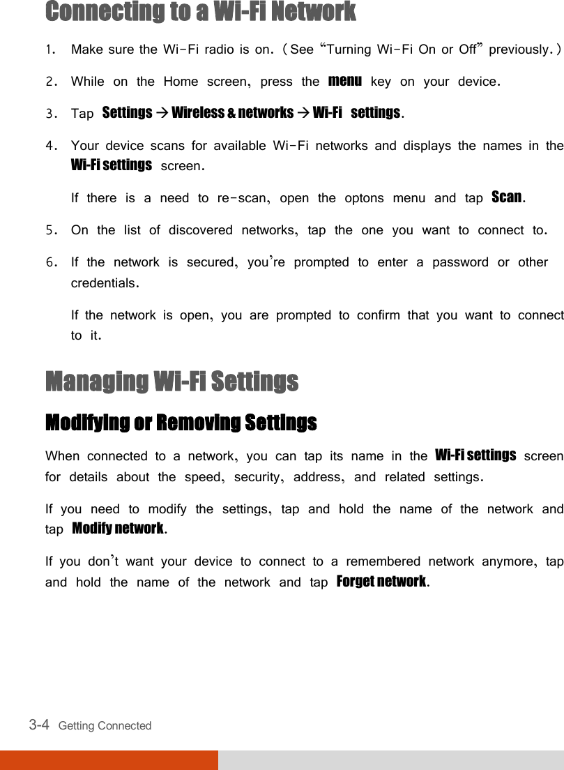  3-4  Getting Connected Connecting to a Wi-Fi Network 1. Make sure the Wi-Fi radio is on. (See “Turning Wi-Fi On or Off” previously.) 2. While on the Home screen, press the menu key on your device. 3. Tap Settings  Wireless &amp; networks  Wi-Fi settings. 4. Your device scans for available Wi-Fi networks and displays the names in the Wi-Fi settings screen. If there is a need to re-scan, open the optons menu and tap Scan. 5. On the list of discovered networks, tap the one you want to connect to. 6. If the network is secured, you’re prompted to enter a password or other credentials. If the network is open, you are prompted to confirm that you want to connect to it. Managing Wi-Fi Settings Modifying or Removing Settings When connected to a network, you can tap its name in the Wi-Fi settings screen for details about the speed, security, address, and related settings. If you need to modify the settings, tap and hold the name of the network and tap Modify network. If you don’t want your device to connect to a remembered network anymore, tap and hold the name of the network and tap Forget network. 