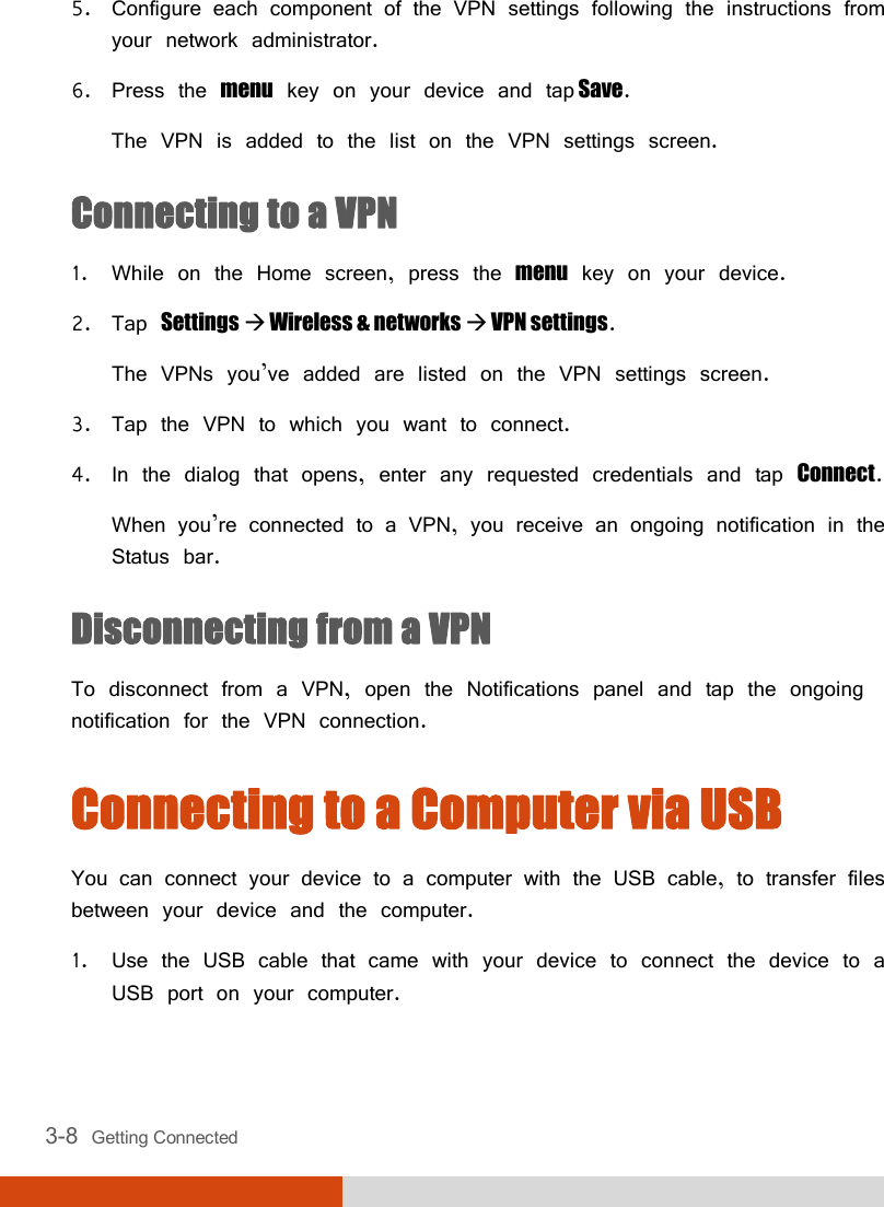  3-8  Getting Connected 5. Configure each component of the VPN settings following the instructions from your network administrator. 6. Press the menu key on your device and tap Save. The VPN is added to the list on the VPN settings screen. Connecting to a VPN 1. While on the Home screen, press the menu key on your device. 2. Tap Settings  Wireless &amp; networks  VPN settings. The VPNs you’ve added are listed on the VPN settings screen. 3. Tap the VPN to which you want to connect. 4. In the dialog that opens, enter any requested credentials and tap Connect. When you’re connected to a VPN, you receive an ongoing notification in the Status bar. Disconnecting from a VPN To disconnect from a VPN, open the Notifications panel and tap the ongoing notification for the VPN connection. Connecting to a Computer via USB You can connect your device to a computer with the USB cable, to transfer files between your device and the computer. 1. Use the USB cable that came with your device to connect the device to a USB port on your computer. 