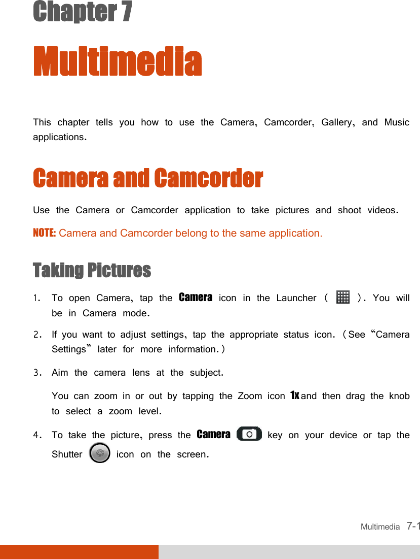  Multimedia   7-1 Chapter 7  Multimedia This chapter tells you how to use the Camera, Camcorder, Gallery, and Music applications.  Camera and Camcorder Use the Camera or Camcorder application to take pictures and shoot videos. NOTE: Camera and Camcorder belong to the same application.  Taking Pictures 1. To open Camera, tap the Camera icon in the Launcher (   ). You will be in Camera mode. 2. If you want to adjust settings, tap the appropriate status icon. (See “Camera Settings” later for more information.) 3. Aim the camera lens at the subject. You can zoom in or out by tapping the Zoom icon 1x and then drag the knob to select a zoom level. 4. To take the picture, press the Camera  key on your device or tap the Shutter   icon on the screen. 