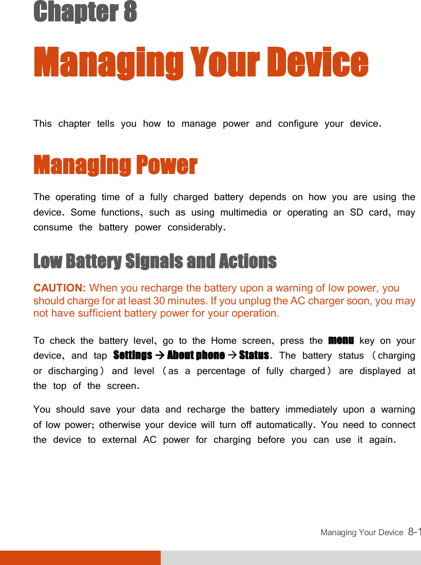  Managing Your Device  8-1 Chapter 8  Managing Your Device This chapter tells you how to manage power and configure your device. Managing Power The operating time of a fully charged battery depends on how you are using the device. Some functions, such as using multimedia or operating an SD card, may consume the battery power considerably. Low Battery Signals and Actions CAUTION: When you recharge the battery upon a warning of low power, you should charge for at least 30 minutes. If you unplug the AC charger soon, you may not have sufficient battery power for your operation.  To check the battery level, go to the Home screen, press the menu key on your device, and tap Settings  About phone  Status. The battery status (charging or discharging) and level (as a percentage of fully charged) are displayed at the top of the screen. You should save your data and recharge the battery immediately upon a warning of low power; otherwise your device will turn off automatically. You need to connect the device to external AC power for charging before you can use it again.  