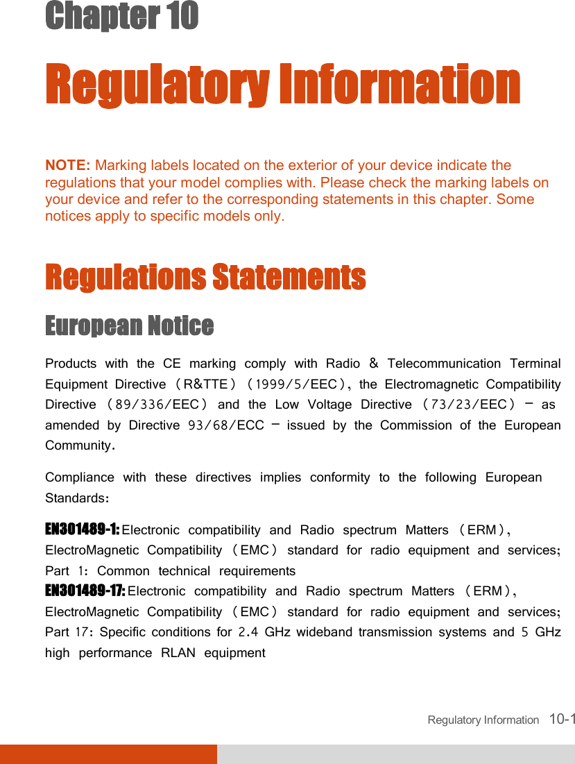  Regulatory Information   10-1 Chapter 10  Regulatory Information  NOTE: Marking labels located on the exterior of your device indicate the regulations that your model complies with. Please check the marking labels on your device and refer to the corresponding statements in this chapter. Some notices apply to specific models only.   Regulations Statements European Notice Products with the CE marking comply with Radio &amp; Telecommunication Terminal Equipment Directive (R&amp;TTE) (1999/5/EEC), the Electromagnetic Compatibility Directive (89/336/EEC) and the Low Voltage Directive (73/23/EEC) – as amended by Directive 93/68/ECC – issued by the Commission of the European Community. Compliance with these directives implies conformity to the following European Standards: EN301489-1: Electronic compatibility and Radio spectrum Matters (ERM), ElectroMagnetic Compatibility (EMC) standard for radio equipment and services; Part 1: Common technical requirements EN301489-17: Electronic compatibility and Radio spectrum Matters (ERM), ElectroMagnetic Compatibility (EMC) standard for radio equipment and services; Part 17: Specific conditions for 2.4 GHz wideband transmission systems and 5 GHz high performance RLAN equipment 