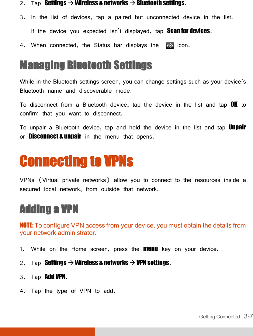  Getting Connected   3-7 2. Tap Settings  Wireless &amp; networks  Bluetooth settings. 3. In the list of devices, tap a paired but unconnected device in the list. If the device you expected isn’t displayed, tap Scan for devices. 4. When connected, the Status bar displays the    icon. Managing Bluetooth Settings While in the Bluetooth settings screen, you can change settings such as your device’s Bluetooth name and discoverable mode. To disconnect from a Bluetooth device, tap the device in the list and tap OK to confirm that you want to disconnect. To unpair a Bluetooth device, tap and hold the device in the list and tap Unpair or Disconnect &amp; unpair in the menu that opens. Connecting to VPNs VPNs (Virtual private networks) allow you to connect to the resources inside a secured local network, from outside that network. Adding a VPN NOTE: To configure VPN access from your device, you must obtain the details from your network administrator.  1. While on the Home screen, press the menu key on your device. 2. Tap Settings  Wireless &amp; networks  VPN settings. 3. Tap Add VPN. 4. Tap the type of VPN to add. 