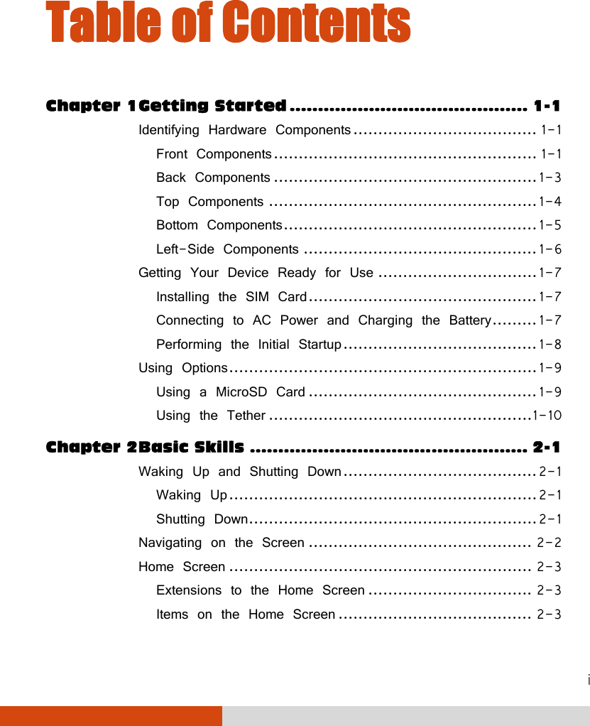  i Table of Contents Chapter 1 Getting Started .......................................... 1-1 Identifying Hardware Components ..................................... 1-1 Front Components ..................................................... 1-1 Back Components ..................................................... 1-3 Top Components ...................................................... 1-4 Bottom Components ................................................... 1-5 Left-Side Components ............................................... 1-6 Getting Your Device Ready for Use ................................ 1-7 Installing the SIM Card .............................................. 1-7 Connecting to AC Power and Charging the Battery ......... 1-7 Performing the Initial Startup ....................................... 1-8 Using Options .............................................................. 1-9 Using a MicroSD Card .............................................. 1-9 Using the Tether ..................................................... 1-10 Chapter 2 Basic Skills ................................................. 2-1 Waking Up and Shutting Down ....................................... 2-1 Waking Up .............................................................. 2-1 Shutting Down .......................................................... 2-1 Navigating on the Screen ............................................. 2-2 Home Screen ............................................................. 2-3 Extensions to the Home Screen ................................. 2-3 Items on the Home Screen ....................................... 2-3 