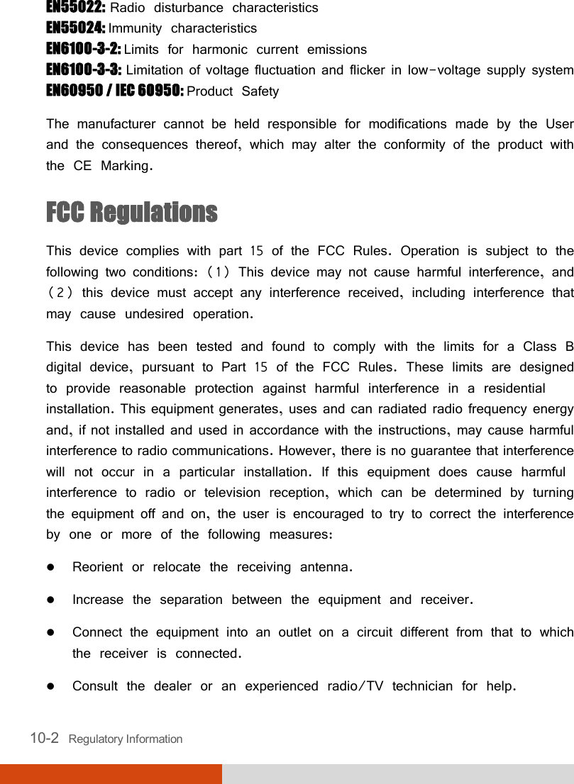  10-2   Regulatory Information EN55022: Radio disturbance characteristics EN55024: Immunity characteristics EN6100-3-2: Limits for harmonic current emissions EN6100-3-3: Limitation of voltage fluctuation and flicker in low-voltage supply system EN60950 / IEC 60950: Product Safety The manufacturer cannot be held responsible for modifications made by the User and the consequences thereof, which may alter the conformity of the product with the CE Marking. FCC Regulations This device complies with part 15 of the FCC Rules. Operation is subject to the following two conditions: (1) This device may not cause harmful interference, and (2) this device must accept any interference received, including interference that may cause undesired operation. This device has been tested and found to comply with the limits for a Class B digital device, pursuant to Part 15 of the FCC Rules. These limits are designed to provide reasonable protection against harmful interference in a residential installation. This equipment generates, uses and can radiated radio frequency energy and, if not installed and used in accordance with the instructions, may cause harmful interference to radio communications. However, there is no guarantee that interference will not occur in a particular installation. If this equipment does cause harmful interference to radio or television reception, which can be determined by turning the equipment off and on, the user is encouraged to try to correct the interference by one or more of the following measures:  Reorient or relocate the receiving antenna.  Increase the separation between the equipment and receiver.  Connect the equipment into an outlet on a circuit different from that to which the receiver is connected.  Consult the dealer or an experienced radio/TV technician for help. 
