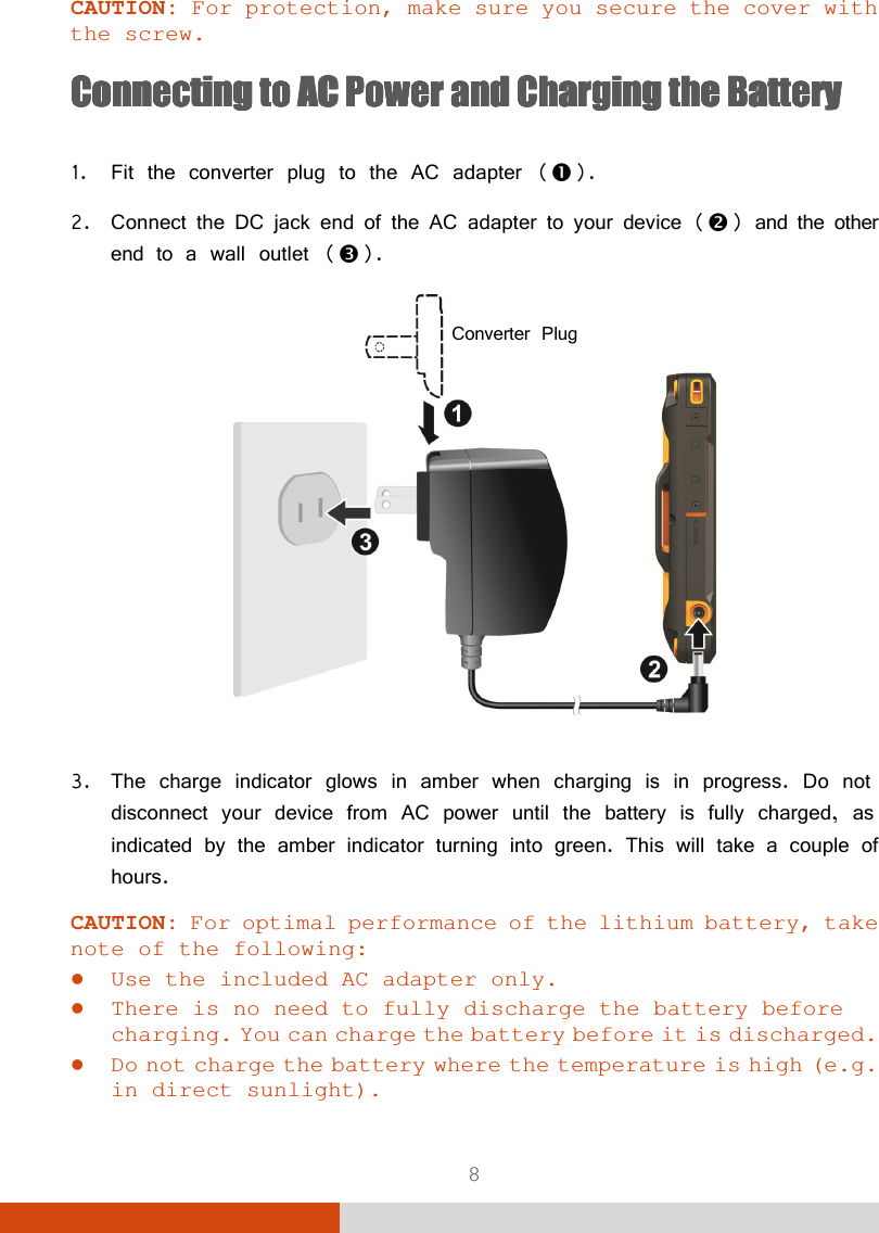  8 CAUTION: For protection, make sure you secure the cover with the screw. Connecting to AC PowerConnecting to AC PowerConnecting to AC PowerConnecting to AC Power    and Charging the Batand Charging the Batand Charging the Batand Charging the Batteryteryterytery     1. Fit the converter plug to the AC adapter (). 2. Connect the DC jack end of the AC adapter to your device () and the other end to a wall outlet ().   3. The charge indicator glows in amber when charging is in progress. Do not disconnect your device from AC power until the battery is fully charged, as indicated by the amber indicator turning into green. This will take a couple of hours. CAUTION: For optimal performance of the lithium battery, take note of the following:  Use the included AC adapter only.  There is no need to fully discharge the battery before charging. You can charge the battery before it is discharged.  Do not charge the battery where the temperature is high (e.g. in direct sunlight).  Converter Plug 