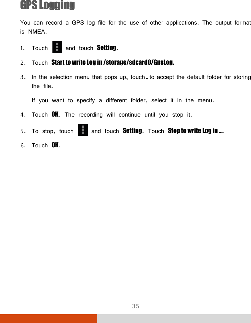  35   GPS LoggingGPS LoggingGPS LoggingGPS Logging    You can record a GPS log file for the use of other applications. The output format is NMEA. 1. Touch   and touch Setting. 2. Touch Start to write Log in /storage/sdcard0/GpsLog. 3. In the selection menu that pops up, touch .. to accept the default folder for storing the file. If you want to specify a different folder, select it in the menu.  4. Touch OK. The recording will continue until you stop it. 5. To stop, touch   and touch Setting. Touch Stop to write Log in …. 6. Touch OK.          