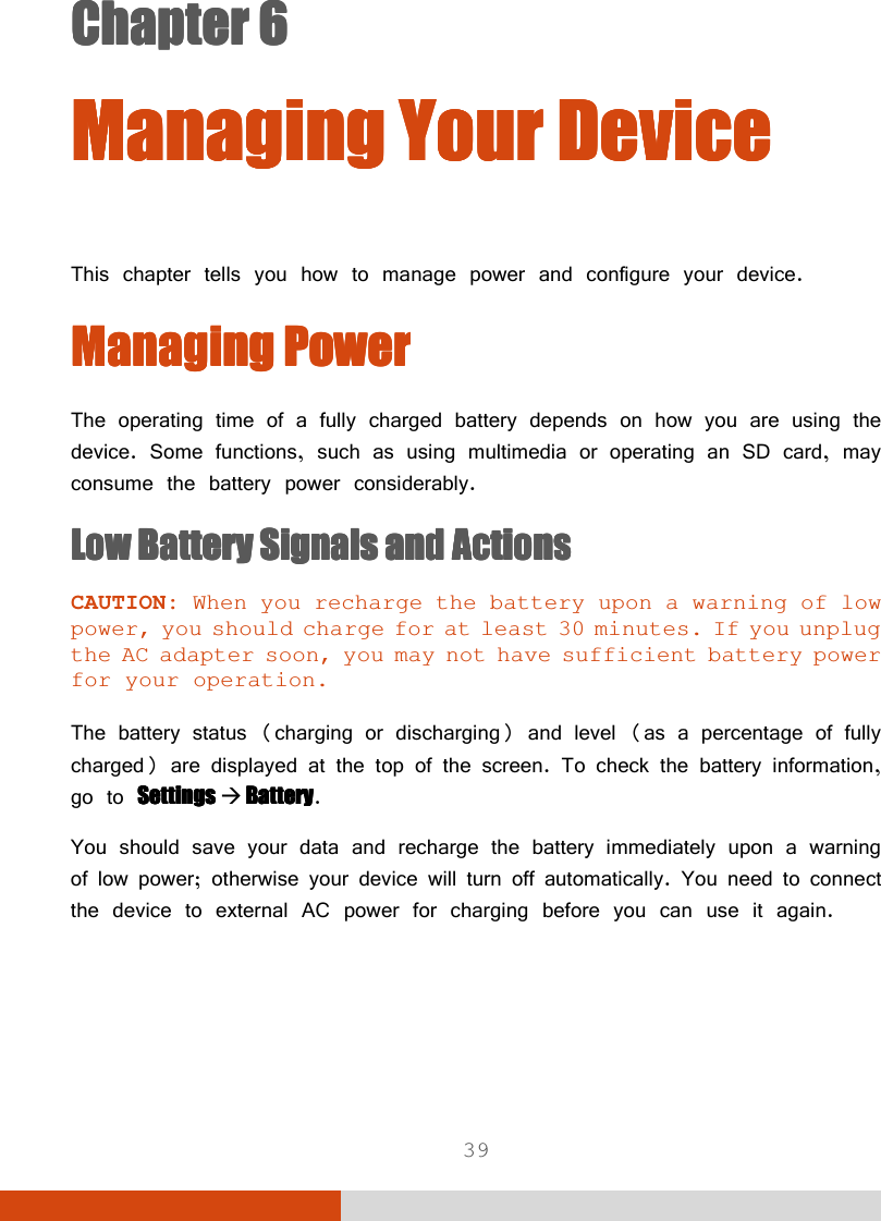  39 Chapter 6Chapter 6Chapter 6Chapter 6      ManagingManagingManagingManaging    Your DeviceYour DeviceYour DeviceYour Device        This chapter tells you how to manage power and configure your device. Managing PowerManaging PowerManaging PowerManaging Power    The operating time of a fully charged battery depends on how you are using the device. Some functions, such as using multimedia or operating an SD card, may consume the battery power considerably. Low Battery Signals and ActionsLow Battery Signals and ActionsLow Battery Signals and ActionsLow Battery Signals and Actions    CAUTION: When you recharge the battery upon a warning of low power, you should charge for at least 30 minutes. If you unplug the AC adapter soon, you may not have sufficient battery power for your operation.  The battery status (charging or discharging) and level (as a percentage of fully charged) are displayed at the top of the screen. To check the battery information, go to Settings Settings Settings Settings     BatteryBatteryBatteryBattery. You should save your data and recharge the battery immediately upon a warning of low power; otherwise your device will turn off automatically. You need to connect the device to external AC power for charging before you can use it again.  
