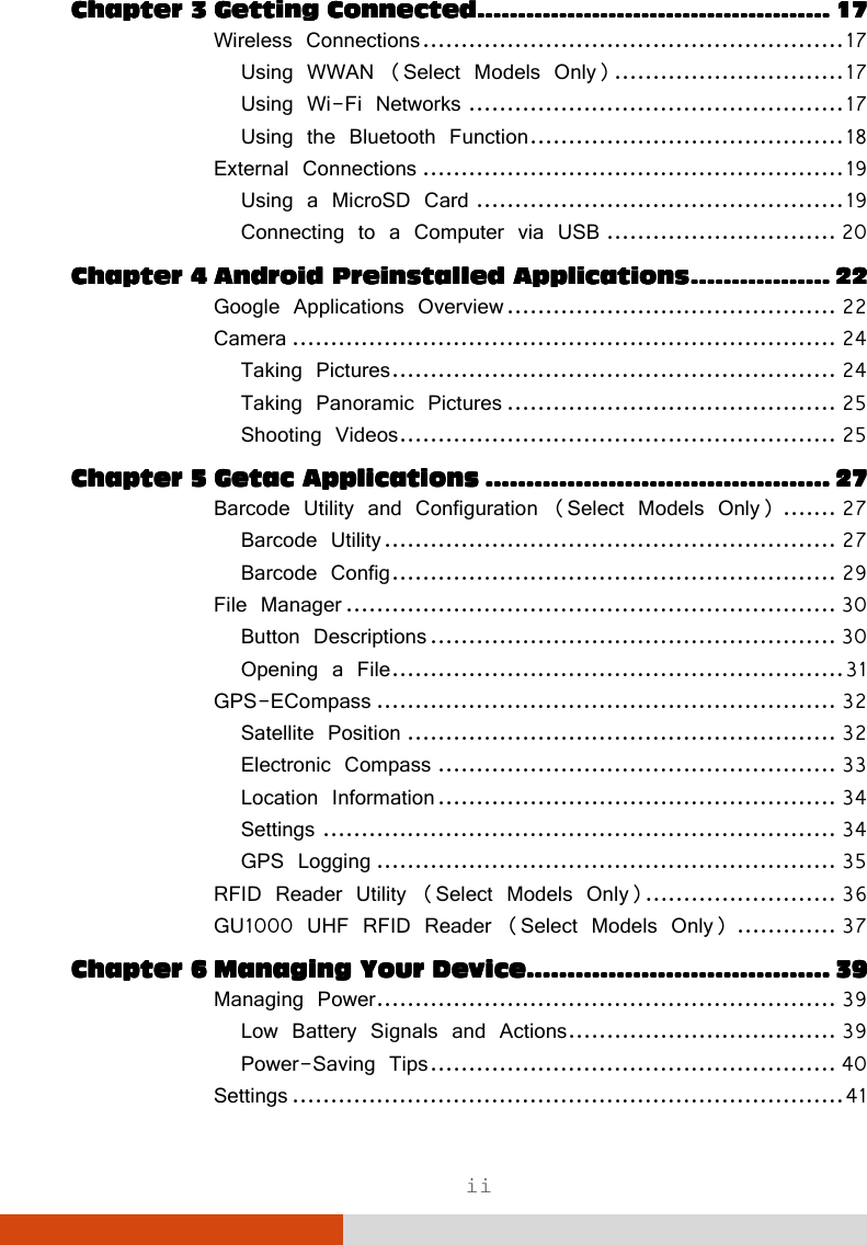  ii ChapteChapteChapteChapter 3r 3r 3r 3 Getting ConnectedGetting ConnectedGetting ConnectedGetting Connected............................................................................................................................................................................    17171717 Wireless Connections ....................................................... 17 Using WWAN (Select Models Only) .............................. 17 Using Wi-Fi Networks ................................................. 17 Using the Bluetooth Function ......................................... 18 External Connections ....................................................... 19 Using a MicroSD Card ................................................ 19 Connecting to a Computer via USB .............................. 20 Chapter 4Chapter 4Chapter 4Chapter 4 Android Preinstalled ApplicationsAndroid Preinstalled ApplicationsAndroid Preinstalled ApplicationsAndroid Preinstalled Applications    ....................................................................    22222222 Google Applications Overview ........................................... 22 Camera ....................................................................... 24 Taking Pictures .......................................................... 24 Taking Panoramic Pictures ........................................... 25 Shooting Videos ......................................................... 25 Chapter 5Chapter 5Chapter 5Chapter 5 Getac ApplicationsGetac ApplicationsGetac ApplicationsGetac Applications    ........................................................................................................................................................................    27272727 Barcode Utility and Configuration (Select Models Only) ....... 27 Barcode Utility ........................................................... 27 Barcode Config .......................................................... 29 File Manager ................................................................ 30 Button Descriptions ..................................................... 30 Opening a File ........................................................... 31 GPS-ECompass ............................................................ 32 Satellite Position ........................................................ 32 Electronic Compass .................................................... 33 Location Information .................................................... 34 Settings ................................................................... 34 GPS Logging ............................................................ 35 RFID Reader Utility (Select Models Only)......................... 36 GU1000 UHF RFID Reader (Select Models Only) ............. 37 Chapter 6Chapter 6Chapter 6Chapter 6 Managing Your DeviceManaging Your DeviceManaging Your DeviceManaging Your Device....................................................................................................................................................    39393939 Managing Power ............................................................ 39 Low Battery Signals and Actions ................................... 39 Power-Saving Tips ..................................................... 40 Settings ........................................................................ 41 